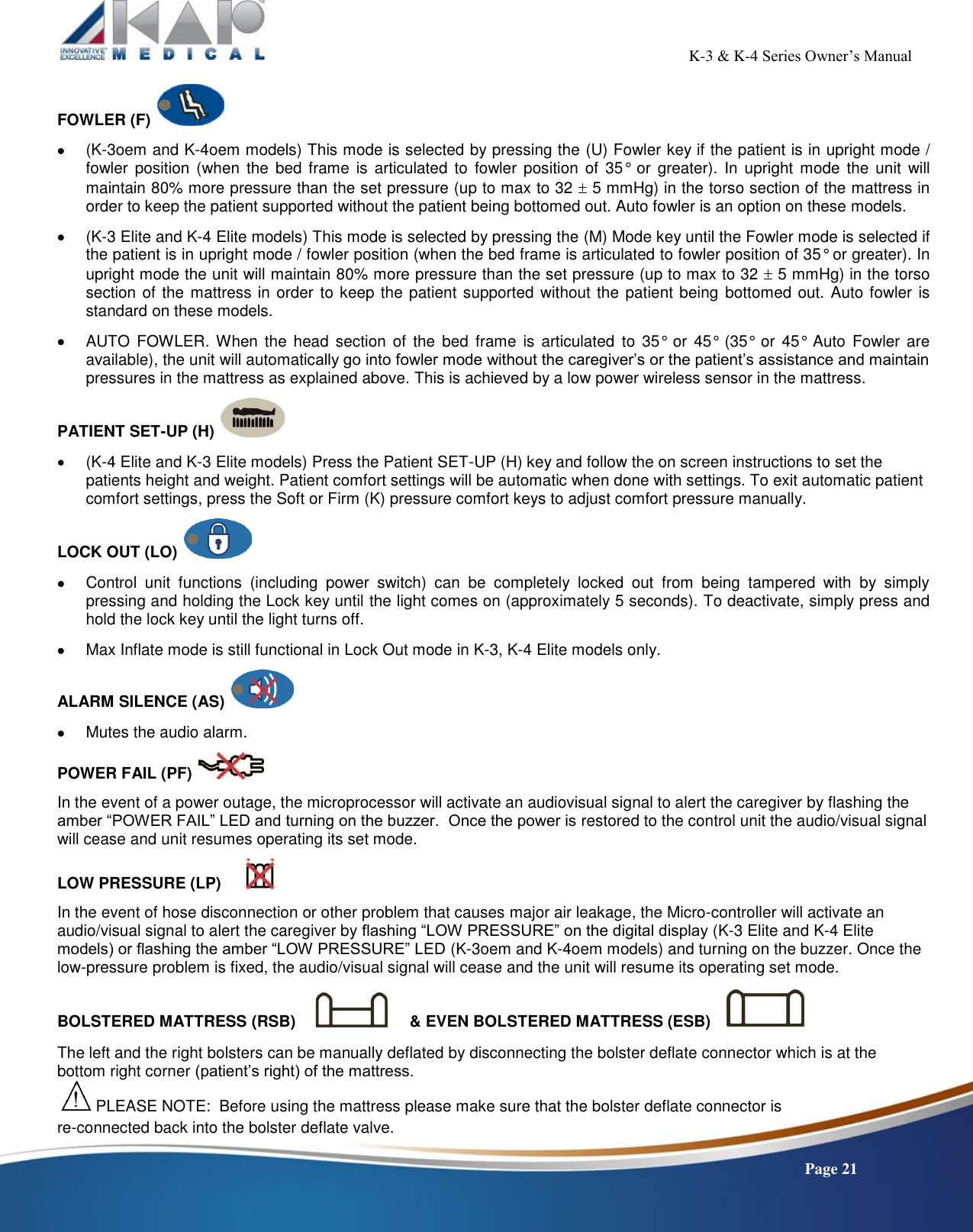                                                                                                          K-3 &amp; K-4 Series Owner’s Manual    Page 21 FOWLER (F)     (K-3oem and K-4oem models) This mode is selected by pressing the (U) Fowler key if the patient is in upright mode / fowler  position  (when the  bed  frame is  articulated  to fowler position of  35°  or greater).  In  upright mode the unit  will maintain 80% more pressure than the set pressure (up to max to 32  5 mmHg) in the torso section of the mattress in order to keep the patient supported without the patient being bottomed out. Auto fowler is an option on these models.   (K-3 Elite and K-4 Elite models) This mode is selected by pressing the (M) Mode key until the Fowler mode is selected if the patient is in upright mode / fowler position (when the bed frame is articulated to fowler position of 35° or greater). In upright mode the unit will maintain 80% more pressure than the set pressure (up to max to 32  5 mmHg) in the torso section of the mattress in order to keep the patient supported without the patient being  bottomed out. Auto fowler is standard on these models.   AUTO  FOWLER. When  the head  section  of  the bed  frame is  articulated  to  35°  or  45°  (35°  or  45°  Auto  Fowler  are available), the unit will automatically go into fowler mode without the caregiver’s or the patient’s assistance and maintain pressures in the mattress as explained above. This is achieved by a low power wireless sensor in the mattress.  PATIENT SET-UP (H)     (K-4 Elite and K-3 Elite models) Press the Patient SET-UP (H) key and follow the on screen instructions to set the patients height and weight. Patient comfort settings will be automatic when done with settings. To exit automatic patient comfort settings, press the Soft or Firm (K) pressure comfort keys to adjust comfort pressure manually.   LOCK OUT (LO)     Control  unit  functions  (including  power  switch)  can  be  completely  locked  out  from  being  tampered  with  by  simply pressing and holding the Lock key until the light comes on (approximately 5 seconds). To deactivate, simply press and hold the lock key until the light turns off.   Max Inflate mode is still functional in Lock Out mode in K-3, K-4 Elite models only.  ALARM SILENCE (AS)     Mutes the audio alarm.  POWER FAIL (PF)    In the event of a power outage, the microprocessor will activate an audiovisual signal to alert the caregiver by flashing the amber “POWER FAIL” LED and turning on the buzzer.  Once the power is restored to the control unit the audio/visual signal will cease and unit resumes operating its set mode.  LOW PRESSURE (LP)    In the event of hose disconnection or other problem that causes major air leakage, the Micro-controller will activate an audio/visual signal to alert the caregiver by flashing “LOW PRESSURE” on the digital display (K-3 Elite and K-4 Elite models) or flashing the amber “LOW PRESSURE” LED (K-3oem and K-4oem models) and turning on the buzzer. Once the low-pressure problem is fixed, the audio/visual signal will cease and the unit will resume its operating set mode.   BOLSTERED MATTRESS (RSB)          &amp; EVEN BOLSTERED MATTRESS (ESB)      The left and the right bolsters can be manually deflated by disconnecting the bolster deflate connector which is at the bottom right corner (patient’s right) of the mattress.  PLEASE NOTE:  Before using the mattress please make sure that the bolster deflate connector is                                        re-connected back into the bolster deflate valve. 