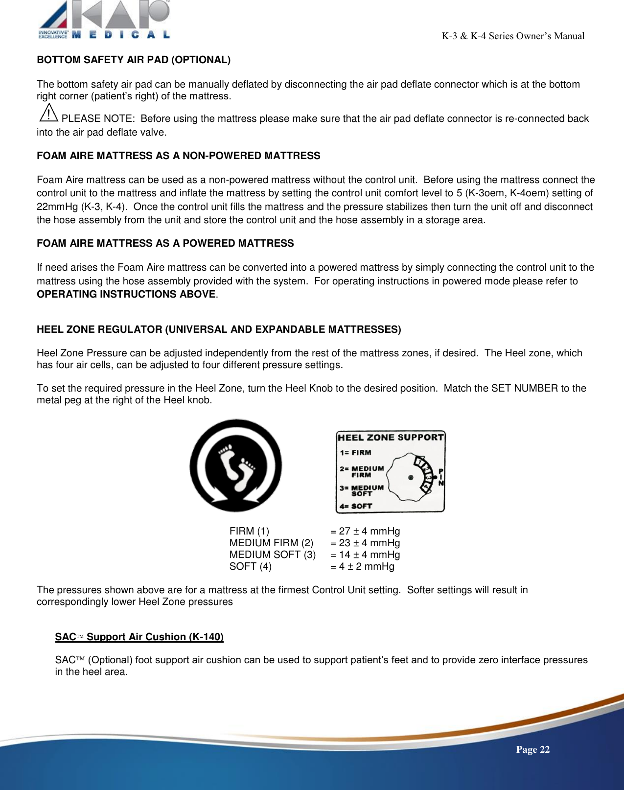                                                                                                           K-3 &amp; K-4 Series Owner’s Manual    Page 22 BOTTOM SAFETY AIR PAD (OPTIONAL)   The bottom safety air pad can be manually deflated by disconnecting the air pad deflate connector which is at the bottom right corner (patient’s right) of the mattress.  PLEASE NOTE:  Before using the mattress please make sure that the air pad deflate connector is re-connected back into the air pad deflate valve. FOAM AIRE MATTRESS AS A NON-POWERED MATTRESS Foam Aire mattress can be used as a non-powered mattress without the control unit.  Before using the mattress connect the control unit to the mattress and inflate the mattress by setting the control unit comfort level to 5 (K-3oem, K-4oem) setting of 22mmHg (K-3, K-4).  Once the control unit fills the mattress and the pressure stabilizes then turn the unit off and disconnect the hose assembly from the unit and store the control unit and the hose assembly in a storage area. FOAM AIRE MATTRESS AS A POWERED MATTRESS If need arises the Foam Aire mattress can be converted into a powered mattress by simply connecting the control unit to the mattress using the hose assembly provided with the system.  For operating instructions in powered mode please refer to OPERATING INSTRUCTIONS ABOVE.  HEEL ZONE REGULATOR (UNIVERSAL AND EXPANDABLE MATTRESSES)  Heel Zone Pressure can be adjusted independently from the rest of the mattress zones, if desired.  The Heel zone, which has four air cells, can be adjusted to four different pressure settings.  To set the required pressure in the Heel Zone, turn the Heel Knob to the desired position.  Match the SET NUMBER to the metal peg at the right of the Heel knob.        FIRM (1)     = 27 ± 4 mmHg MEDIUM FIRM (2)   = 23 ± 4 mmHg MEDIUM SOFT (3)   = 14 ± 4 mmHg SOFT (4)     = 4 ± 2 mmHg  The pressures shown above are for a mattress at the firmest Control Unit setting.  Softer settings will result in correspondingly lower Heel Zone pressures   SAC Support Air Cushion (K-140)              SAC (Optional) foot support air cushion can be used to support patient’s feet and to provide zero interface pressures in the heel area.     