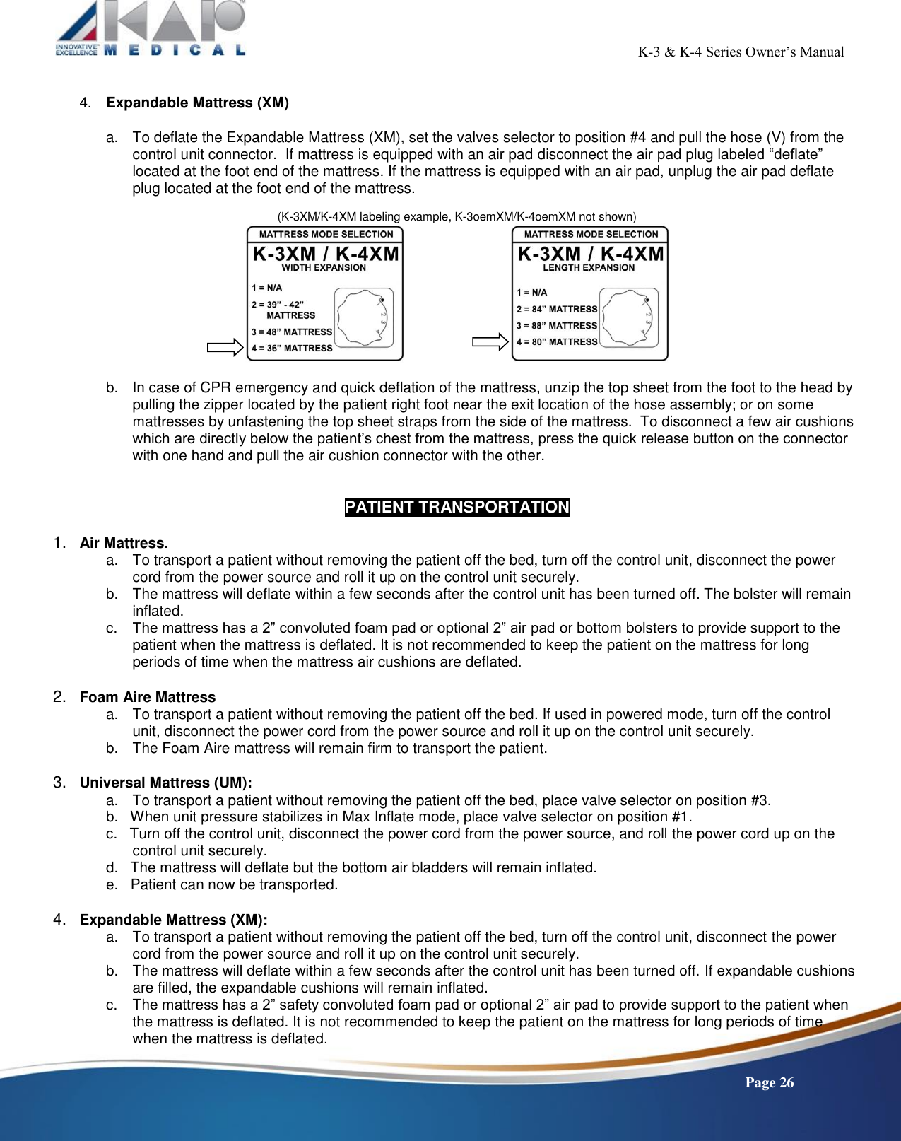                                                                                                           K-3 &amp; K-4 Series Owner’s Manual    Page 26  4.  Expandable Mattress (XM)  a.  To deflate the Expandable Mattress (XM), set the valves selector to position #4 and pull the hose (V) from the control unit connector.  If mattress is equipped with an air pad disconnect the air pad plug labeled “deflate” located at the foot end of the mattress. If the mattress is equipped with an air pad, unplug the air pad deflate plug located at the foot end of the mattress.    (K-3XM/K-4XM labeling example, K-3oemXM/K-4oemXM not shown)       b.  In case of CPR emergency and quick deflation of the mattress, unzip the top sheet from the foot to the head by pulling the zipper located by the patient right foot near the exit location of the hose assembly; or on some mattresses by unfastening the top sheet straps from the side of the mattress.  To disconnect a few air cushions which are directly below the patient’s chest from the mattress, press the quick release button on the connector with one hand and pull the air cushion connector with the other.   PATIENT TRANSPORTATION  1.   Air Mattress. a.  To transport a patient without removing the patient off the bed, turn off the control unit, disconnect the power cord from the power source and roll it up on the control unit securely. b.  The mattress will deflate within a few seconds after the control unit has been turned off. The bolster will remain inflated. c. The mattress has a 2” convoluted foam pad or optional 2” air pad or bottom bolsters to provide support to the patient when the mattress is deflated. It is not recommended to keep the patient on the mattress for long periods of time when the mattress air cushions are deflated.  2.   Foam Aire Mattress a.  To transport a patient without removing the patient off the bed. If used in powered mode, turn off the control unit, disconnect the power cord from the power source and roll it up on the control unit securely. b.  The Foam Aire mattress will remain firm to transport the patient.  3.   Universal Mattress (UM): a.  To transport a patient without removing the patient off the bed, place valve selector on position #3. b.   When unit pressure stabilizes in Max Inflate mode, place valve selector on position #1. c.   Turn off the control unit, disconnect the power cord from the power source, and roll the power cord up on the control unit securely. d.   The mattress will deflate but the bottom air bladders will remain inflated. e.   Patient can now be transported.  4.   Expandable Mattress (XM): a.  To transport a patient without removing the patient off the bed, turn off the control unit, disconnect the power cord from the power source and roll it up on the control unit securely. b.  The mattress will deflate within a few seconds after the control unit has been turned off. If expandable cushions are filled, the expandable cushions will remain inflated. c. The mattress has a 2” safety convoluted foam pad or optional 2” air pad to provide support to the patient when the mattress is deflated. It is not recommended to keep the patient on the mattress for long periods of time when the mattress is deflated. 