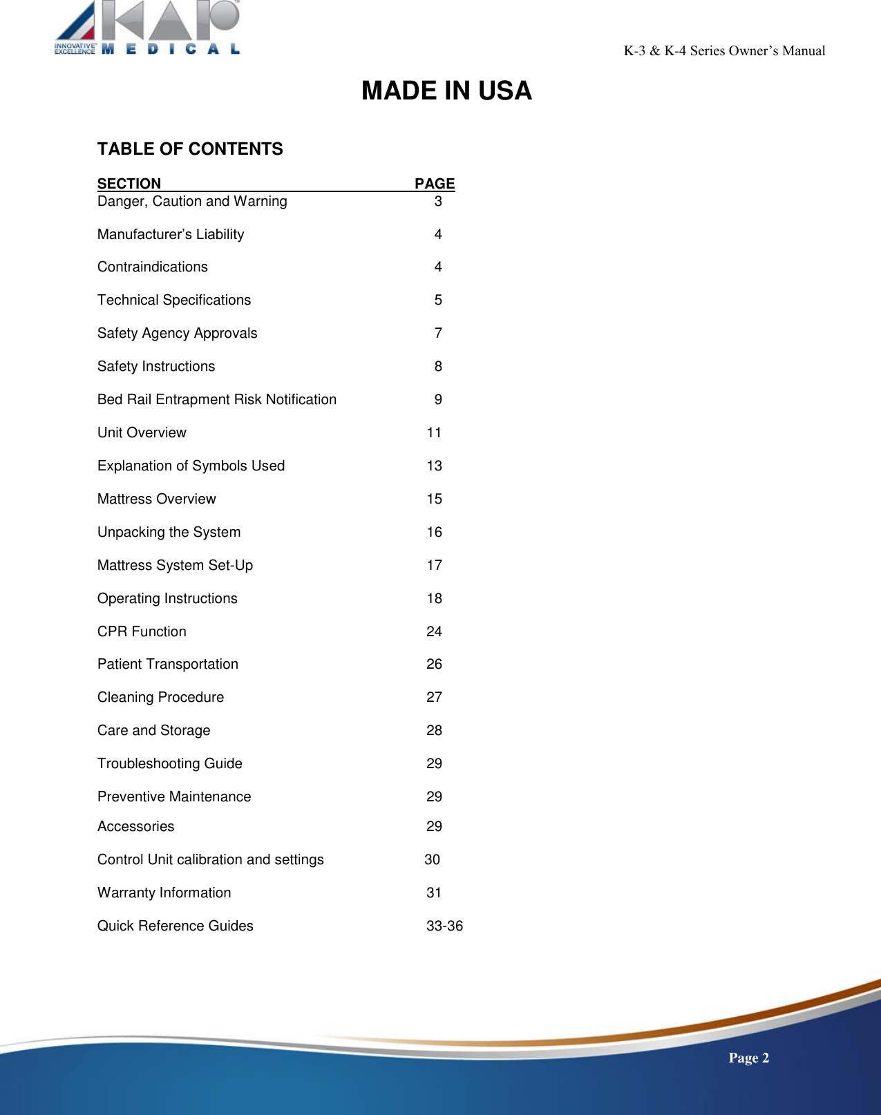                                                                                                           K-3 &amp; K-4 Series Owner’s Manual    Page 2 MADE IN USA    TABLE OF CONTENTS SECTION             PAGE Danger, Caution and Warning           3  Manufacturer’s Liability             4  Contraindications             4  Technical Specifications             5  Safety Agency Approvals            7  Safety Instructions             8  Bed Rail Entrapment Risk Notification         9  Unit Overview             11  Explanation of Symbols Used         13  Mattress Overview           15  Unpacking the System           16  Mattress System Set-Up          17  Operating Instructions           18  CPR Function             24  Patient Transportation           26  Cleaning Procedure           27  Care and Storage            28  Troubleshooting Guide           29  Preventive Maintenance           29  Accessories                     29  Control Unit calibration and settings                         30  Warranty Information               31  Quick Reference Guides          33-36       