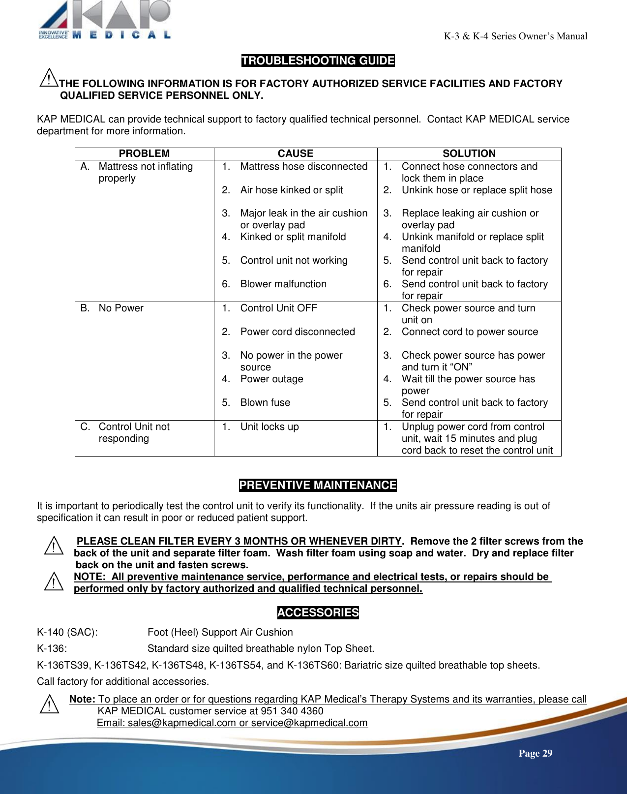                                                                                                           K-3 &amp; K-4 Series Owner’s Manual    Page 29 TROUBLESHOOTING GUIDE THE FOLLOWING INFORMATION IS FOR FACTORY AUTHORIZED SERVICE FACILITIES AND FACTORY QUALIFIED SERVICE PERSONNEL ONLY.  KAP MEDICAL can provide technical support to factory qualified technical personnel.  Contact KAP MEDICAL service department for more information.  PROBLEM CAUSE SOLUTION A.  Mattress not inflating properly 1.  Mattress hose disconnected  2.  Air hose kinked or split  3.  Major leak in the air cushion or overlay pad 4.  Kinked or split manifold  5.  Control unit not working  6.  Blower malfunction 1.  Connect hose connectors and lock them in place 2.  Unkink hose or replace split hose  3.  Replace leaking air cushion or overlay pad 4.  Unkink manifold or replace split manifold 5.  Send control unit back to factory for repair 6.  Send control unit back to factory for repair B.  No Power 1.  Control Unit OFF  2.  Power cord disconnected  3.  No power in the power source 4.  Power outage  5.  Blown fuse 1.  Check power source and turn  unit on 2.  Connect cord to power source  3.  Check power source has power and turn it “ON” 4.  Wait till the power source has power 5.  Send control unit back to factory for repair C.  Control Unit not responding 1.  Unit locks up  1.  Unplug power cord from control unit, wait 15 minutes and plug cord back to reset the control unit   PREVENTIVE MAINTENANCE  It is important to periodically test the control unit to verify its functionality.  If the units air pressure reading is out of specification it can result in poor or reduced patient support.   PLEASE CLEAN FILTER EVERY 3 MONTHS OR WHENEVER DIRTY.  Remove the 2 filter screws from the back of the unit and separate filter foam.  Wash filter foam using soap and water.  Dry and replace filter               back on the unit and fasten screws. NOTE:  All preventive maintenance service, performance and electrical tests, or repairs should be performed only by factory authorized and qualified technical personnel.  ACCESSORIES  K-140 (SAC):    Foot (Heel) Support Air Cushion  K-136:      Standard size quilted breathable nylon Top Sheet.  K-136TS39, K-136TS42, K-136TS48, K-136TS54, and K-136TS60: Bariatric size quilted breathable top sheets.  Call factory for additional accessories.  Note: To place an order or for questions regarding KAP Medical’s Therapy Systems and its warranties, please call             KAP MEDICAL customer service at 951 340 4360                      Email: sales@kapmedical.com or service@kapmedical.com 