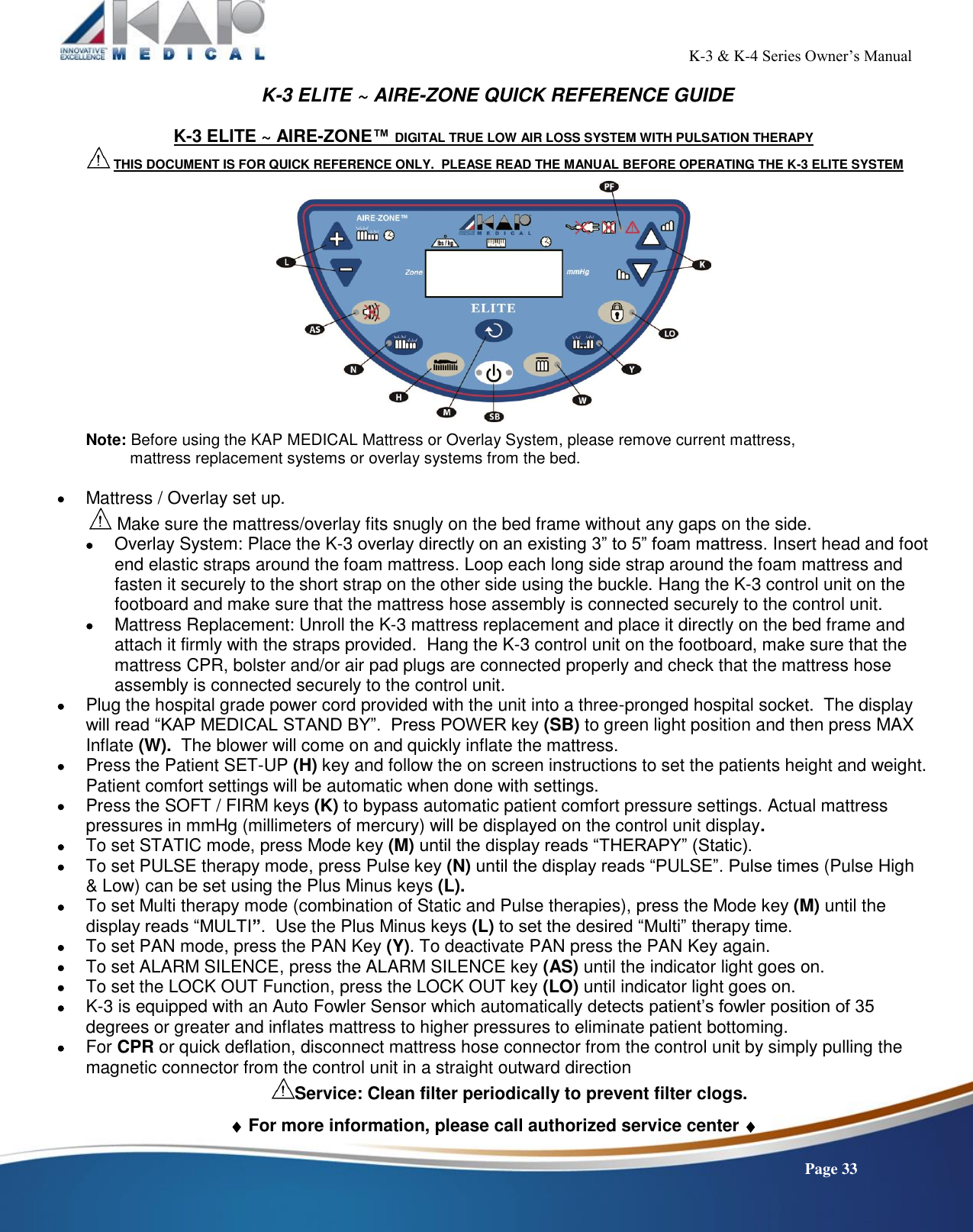                                                                                                           K-3 &amp; K-4 Series Owner’s Manual    Page 33 K-3 ELITE ~ AIRE-ZONE QUICK REFERENCE GUIDE  K-3 ELITE ~ AIRE-ZONE™ DIGITAL TRUE LOW AIR LOSS SYSTEM WITH PULSATION THERAPY  THIS DOCUMENT IS FOR QUICK REFERENCE ONLY.  PLEASE READ THE MANUAL BEFORE OPERATING THE K-3 ELITE SYSTEM    Note: Before using the KAP MEDICAL Mattress or Overlay System, please remove current mattress,            mattress replacement systems or overlay systems from the bed.   Mattress / Overlay set up.  Make sure the mattress/overlay fits snugly on the bed frame without any gaps on the side.  Overlay System: Place the K-3 overlay directly on an existing 3” to 5” foam mattress. Insert head and foot end elastic straps around the foam mattress. Loop each long side strap around the foam mattress and fasten it securely to the short strap on the other side using the buckle. Hang the K-3 control unit on the footboard and make sure that the mattress hose assembly is connected securely to the control unit.  Mattress Replacement: Unroll the K-3 mattress replacement and place it directly on the bed frame and attach it firmly with the straps provided.  Hang the K-3 control unit on the footboard, make sure that the mattress CPR, bolster and/or air pad plugs are connected properly and check that the mattress hose assembly is connected securely to the control unit.    Plug the hospital grade power cord provided with the unit into a three-pronged hospital socket.  The display will read “KAP MEDICAL STAND BY”.  Press POWER key (SB) to green light position and then press MAX Inflate (W).  The blower will come on and quickly inflate the mattress.  Press the Patient SET-UP (H) key and follow the on screen instructions to set the patients height and weight. Patient comfort settings will be automatic when done with settings.  Press the SOFT / FIRM keys (K) to bypass automatic patient comfort pressure settings. Actual mattress pressures in mmHg (millimeters of mercury) will be displayed on the control unit display.  To set STATIC mode, press Mode key (M) until the display reads “THERAPY” (Static).     To set PULSE therapy mode, press Pulse key (N) until the display reads “PULSE”. Pulse times (Pulse High &amp; Low) can be set using the Plus Minus keys (L).   To set Multi therapy mode (combination of Static and Pulse therapies), press the Mode key (M) until the display reads “MULTI”.  Use the Plus Minus keys (L) to set the desired “Multi” therapy time.  To set PAN mode, press the PAN Key (Y). To deactivate PAN press the PAN Key again.  To set ALARM SILENCE, press the ALARM SILENCE key (AS) until the indicator light goes on.  To set the LOCK OUT Function, press the LOCK OUT key (LO) until indicator light goes on.   K-3 is equipped with an Auto Fowler Sensor which automatically detects patient’s fowler position of 35 degrees or greater and inflates mattress to higher pressures to eliminate patient bottoming.    For CPR or quick deflation, disconnect mattress hose connector from the control unit by simply pulling the magnetic connector from the control unit in a straight outward direction Service: Clean filter periodically to prevent filter clogs.   For more information, please call authorized service center   