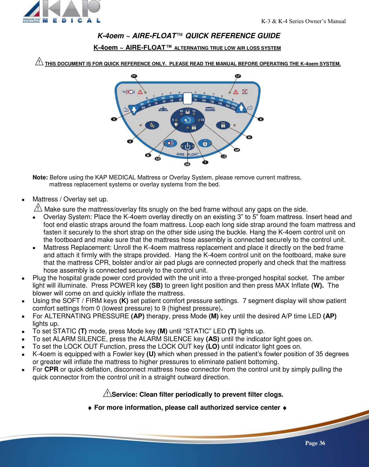                                                                                                           K-3 &amp; K-4 Series Owner’s Manual    Page 36 K-4oem ~ AIRE-FLOAT™ QUICK REFERENCE GUIDE K-4oem ~ AIRE-FLOAT™ ALTERNATING TRUE LOW AIR LOSS SYSTEM   THIS DOCUMENT IS FOR QUICK REFERENCE ONLY.  PLEASE READ THE MANUAL BEFORE OPERATING THE K-4oem SYSTEM.    Note: Before using the KAP MEDICAL Mattress or Overlay System, please remove current mattress,            mattress replacement systems or overlay systems from the bed.   Mattress / Overlay set up.  Make sure the mattress/overlay fits snugly on the bed frame without any gaps on the side.  Overlay System: Place the K-4oem overlay directly on an existing 3” to 5” foam mattress. Insert head and foot end elastic straps around the foam mattress. Loop each long side strap around the foam mattress and fasten it securely to the short strap on the other side using the buckle. Hang the K-4oem control unit on the footboard and make sure that the mattress hose assembly is connected securely to the control unit.  Mattress Replacement: Unroll the K-4oem mattress replacement and place it directly on the bed frame and attach it firmly with the straps provided.  Hang the K-4oem control unit on the footboard, make sure that the mattress CPR, bolster and/or air pad plugs are connected properly and check that the mattress hose assembly is connected securely to the control unit.    Plug the hospital grade power cord provided with the unit into a three-pronged hospital socket.  The amber light will illuminate.  Press POWER key (SB) to green light position and then press MAX Inflate (W).  The blower will come on and quickly inflate the mattress.  Using the SOFT / FIRM keys (K) set patient comfort pressure settings.  7 segment display will show patient comfort settings from 0 (lowest pressure) to 9 (highest pressure).  For ALTERNATING PRESSURE (AP) therapy, press Mode (M) key until the desired A/P time LED (AP)  lights up.    To set STATIC (T) mode, press Mode key (M) until “STATIC” LED (T) lights up.  To set ALARM SILENCE, press the ALARM SILENCE key (AS) until the indicator light goes on.  To set the LOCK OUT Function, press the LOCK OUT key (LO) until indicator light goes on.   K-4oem is equipped with a Fowler key (U) which when pressed in the patient’s fowler position of 35 degrees or greater will inflate the mattress to higher pressures to eliminate patient bottoming.    For CPR or quick deflation, disconnect mattress hose connector from the control unit by simply pulling the quick connector from the control unit in a straight outward direction.  Service: Clean filter periodically to prevent filter clogs.   For more information, please call authorized service center      