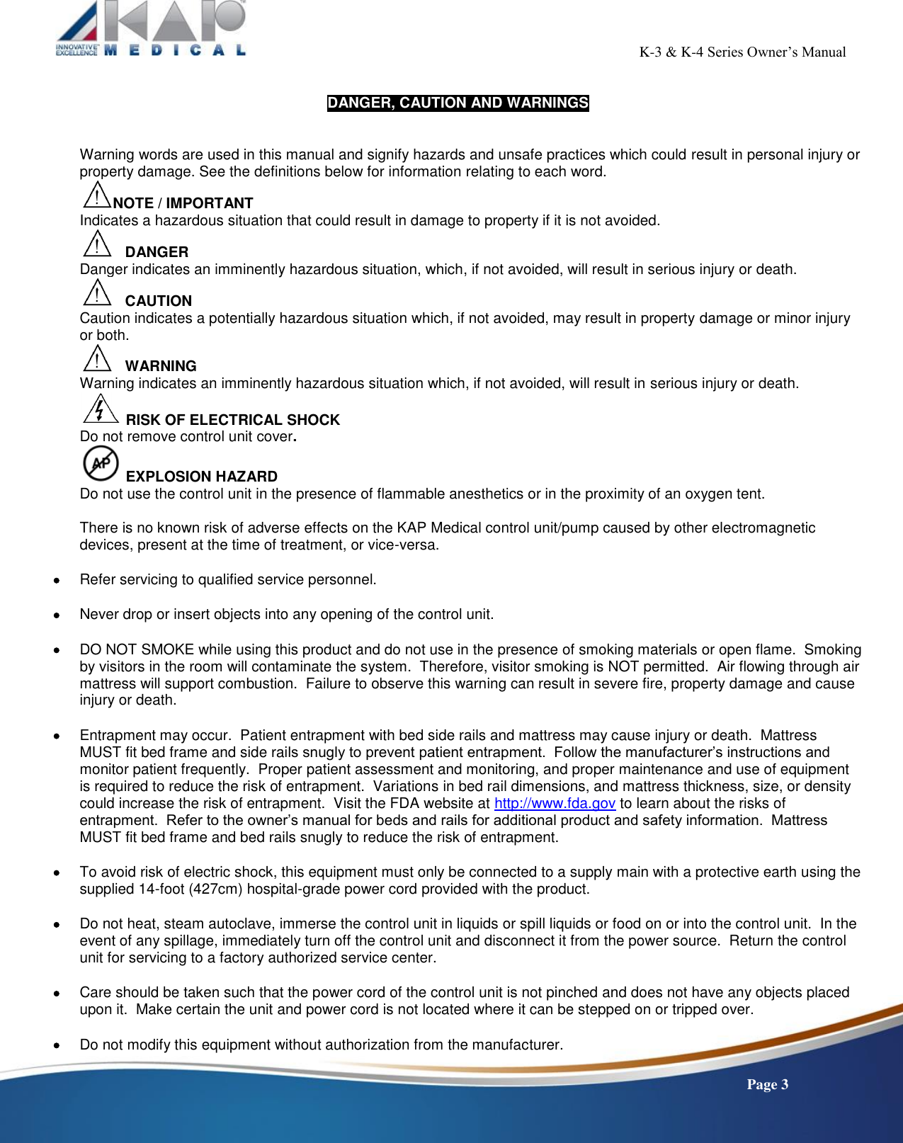                                                                                                           K-3 &amp; K-4 Series Owner’s Manual    Page 3  DANGER, CAUTION AND WARNINGS   Warning words are used in this manual and signify hazards and unsafe practices which could result in personal injury or property damage. See the definitions below for information relating to each word. NOTE / IMPORTANT Indicates a hazardous situation that could result in damage to property if it is not avoided.    DANGER  Danger indicates an imminently hazardous situation, which, if not avoided, will result in serious injury or death.    CAUTION Caution indicates a potentially hazardous situation which, if not avoided, may result in property damage or minor injury or both.    WARNING Warning indicates an imminently hazardous situation which, if not avoided, will result in serious injury or death.  RISK OF ELECTRICAL SHOCK   Do not remove control unit cover.  EXPLOSION HAZARD  Do not use the control unit in the presence of flammable anesthetics or in the proximity of an oxygen tent.  There is no known risk of adverse effects on the KAP Medical control unit/pump caused by other electromagnetic devices, present at the time of treatment, or vice-versa.   Refer servicing to qualified service personnel.   Never drop or insert objects into any opening of the control unit.   DO NOT SMOKE while using this product and do not use in the presence of smoking materials or open flame.  Smoking by visitors in the room will contaminate the system.  Therefore, visitor smoking is NOT permitted.  Air flowing through air mattress will support combustion.  Failure to observe this warning can result in severe fire, property damage and cause injury or death.   Entrapment may occur.  Patient entrapment with bed side rails and mattress may cause injury or death.  Mattress MUST fit bed frame and side rails snugly to prevent patient entrapment.  Follow the manufacturer’s instructions and monitor patient frequently.  Proper patient assessment and monitoring, and proper maintenance and use of equipment is required to reduce the risk of entrapment.  Variations in bed rail dimensions, and mattress thickness, size, or density could increase the risk of entrapment.  Visit the FDA website at http://www.fda.gov to learn about the risks of entrapment.  Refer to the owner’s manual for beds and rails for additional product and safety information.  Mattress MUST fit bed frame and bed rails snugly to reduce the risk of entrapment.   To avoid risk of electric shock, this equipment must only be connected to a supply main with a protective earth using the supplied 14-foot (427cm) hospital-grade power cord provided with the product.   Do not heat, steam autoclave, immerse the control unit in liquids or spill liquids or food on or into the control unit.  In the event of any spillage, immediately turn off the control unit and disconnect it from the power source.  Return the control unit for servicing to a factory authorized service center.   Care should be taken such that the power cord of the control unit is not pinched and does not have any objects placed upon it.  Make certain the unit and power cord is not located where it can be stepped on or tripped over.   Do not modify this equipment without authorization from the manufacturer. 
