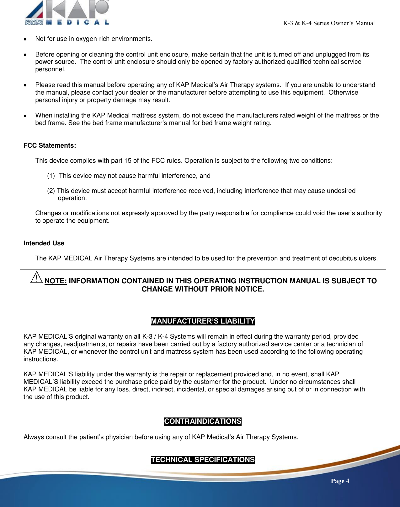                                                                                                           K-3 &amp; K-4 Series Owner’s Manual    Page 4  Not for use in oxygen-rich environments.   Before opening or cleaning the control unit enclosure, make certain that the unit is turned off and unplugged from its power source.  The control unit enclosure should only be opened by factory authorized qualified technical service personnel.   Please read this manual before operating any of KAP Medical’s Air Therapy systems.  If you are unable to understand the manual, please contact your dealer or the manufacturer before attempting to use this equipment.  Otherwise personal injury or property damage may result.   When installing the KAP Medical mattress system, do not exceed the manufacturers rated weight of the mattress or the bed frame. See the bed frame manufacturer’s manual for bed frame weight rating.   FCC Statements:  This device complies with part 15 of the FCC rules. Operation is subject to the following two conditions:  (1)  This device may not cause harmful interference, and  (2) This device must accept harmful interference received, including interference that may cause undesired           operation.  Changes or modifications not expressly approved by the party responsible for compliance could void the user’s authority to operate the equipment.   Intended Use  The KAP MEDICAL Air Therapy Systems are intended to be used for the prevention and treatment of decubitus ulcers.   NOTE: INFORMATION CONTAINED IN THIS OPERATING INSTRUCTION MANUAL IS SUBJECT TO CHANGE WITHOUT PRIOR NOTICE.    MANUFACTURER’S LIABILITY  KAP MEDICAL’S original warranty on all K-3 / K-4 Systems will remain in effect during the warranty period, provided any changes, readjustments, or repairs have been carried out by a factory authorized service center or a technician of KAP MEDICAL, or whenever the control unit and mattress system has been used according to the following operating instructions.   KAP MEDICAL’S liability under the warranty is the repair or replacement provided and, in no event, shall KAP MEDICAL’S liability exceed the purchase price paid by the customer for the product.  Under no circumstances shall KAP MEDICAL be liable for any loss, direct, indirect, incidental, or special damages arising out of or in connection with the use of this product.   CONTRAINDICATIONS  Always consult the patient’s physician before using any of KAP Medical’s Air Therapy Systems.   TECHNICAL SPECIFICATIONS 