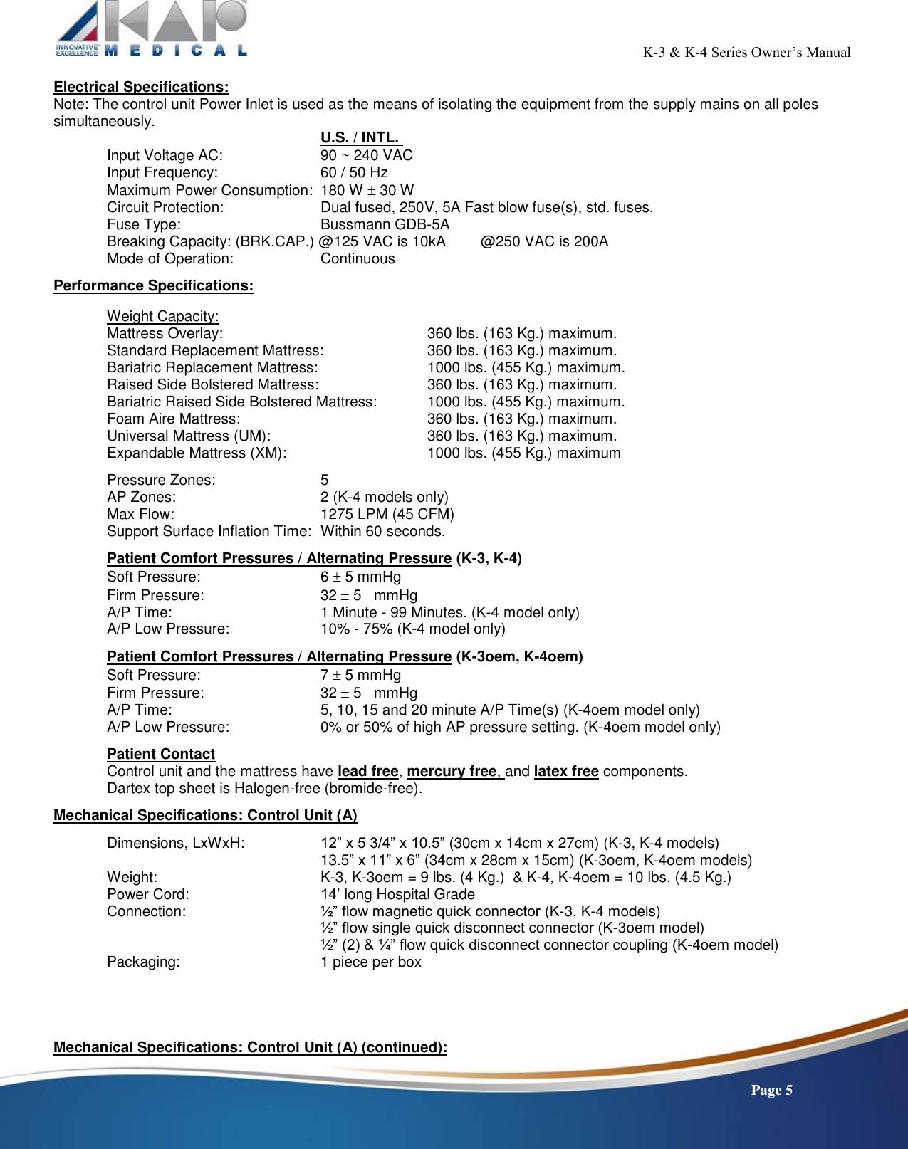                                                                                                           K-3 &amp; K-4 Series Owner’s Manual    Page 5 Electrical Specifications: Note: The control unit Power Inlet is used as the means of isolating the equipment from the supply mains on all poles simultaneously.  U.S. / INTL.  Input Voltage AC:    90 ~ 240 VAC  Input Frequency:    60 / 50 Hz       Maximum Power Consumption:  180 W  30 W      Circuit Protection:    Dual fused, 250V, 5A Fast blow fuse(s), std. fuses. Fuse Type:      Bussmann GDB-5A Breaking Capacity: (BRK.CAP.) @125 VAC is 10kA  @250 VAC is 200A      Mode of Operation:    Continuous      Performance Specifications:  Weight Capacity: Mattress Overlay:        360 lbs. (163 Kg.) maximum. Standard Replacement Mattress:    360 lbs. (163 Kg.) maximum. Bariatric Replacement Mattress:     1000 lbs. (455 Kg.) maximum. Raised Side Bolstered Mattress:     360 lbs. (163 Kg.) maximum. Bariatric Raised Side Bolstered Mattress:  1000 lbs. (455 Kg.) maximum. Foam Aire Mattress:         360 lbs. (163 Kg.) maximum. Universal Mattress (UM):      360 lbs. (163 Kg.) maximum. Expandable Mattress (XM):      1000 lbs. (455 Kg.) maximum  Pressure Zones:    5 AP Zones:      2 (K-4 models only) Max Flow:      1275 LPM (45 CFM) Support Surface Inflation Time:  Within 60 seconds.    Patient Comfort Pressures / Alternating Pressure (K-3, K-4) Soft Pressure:      6  5 mmHg Firm Pressure:      32  5   mmHg A/P Time:      1 Minute - 99 Minutes. (K-4 model only) A/P Low Pressure:    10% - 75% (K-4 model only)  Patient Comfort Pressures / Alternating Pressure (K-3oem, K-4oem) Soft Pressure:      7  5 mmHg Firm Pressure:      32  5   mmHg A/P Time:      5, 10, 15 and 20 minute A/P Time(s) (K-4oem model only) A/P Low Pressure:    0% or 50% of high AP pressure setting. (K-4oem model only)    Patient Contact Control unit and the mattress have lead free, mercury free, and latex free components. Dartex top sheet is Halogen-free (bromide-free).  Mechanical Specifications: Control Unit (A)  Dimensions, LxWxH:    12” x 5 3/4” x 10.5” (30cm x 14cm x 27cm) (K-3, K-4 models)         13.5” x 11” x 6” (34cm x 28cm x 15cm) (K-3oem, K-4oem models)   Weight:       K-3, K-3oem = 9 lbs. (4 Kg.)  &amp; K-4, K-4oem = 10 lbs. (4.5 Kg.) Power Cord:      14’ long Hospital Grade Connection:      ½” flow magnetic quick connector (K-3, K-4 models)       ½” flow single quick disconnect connector (K-3oem model)       ½” (2) &amp; ¼” flow quick disconnect connector coupling (K-4oem model)   Packaging:      1 piece per box     Mechanical Specifications: Control Unit (A) (continued): 