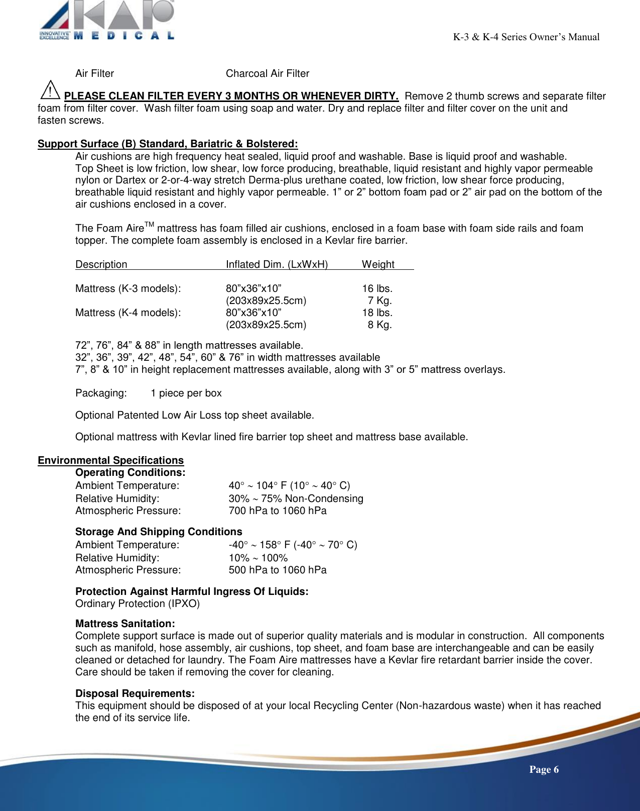                                                                                                          K-3 &amp; K-4 Series Owner’s Manual    Page 6  Air Filter       Charcoal Air Filter     PLEASE CLEAN FILTER EVERY 3 MONTHS OR WHENEVER DIRTY.  Remove 2 thumb screws and separate filter foam from filter cover.  Wash filter foam using soap and water. Dry and replace filter and filter cover on the unit and  fasten screws.  Support Surface (B) Standard, Bariatric &amp; Bolstered: Air cushions are high frequency heat sealed, liquid proof and washable. Base is liquid proof and washable. Top Sheet is low friction, low shear, low force producing, breathable, liquid resistant and highly vapor permeable nylon or Dartex or 2-or-4-way stretch Derma-plus urethane coated, low friction, low shear force producing, breathable liquid resistant and highly vapor permeable. 1” or 2” bottom foam pad or 2” air pad on the bottom of the air cushions enclosed in a cover.  The Foam AireTM mattress has foam filled air cushions, enclosed in a foam base with foam side rails and foam topper. The complete foam assembly is enclosed in a Kevlar fire barrier.  Description      Inflated Dim. (LxWxH)          Weight    Mattress (K-3 models):    80”x36”x10”                  16 lbs. (203x89x25.5cm)             7 Kg. Mattress (K-4 models):    80”x36”x10”                  18 lbs. (203x89x25.5cm)              8 Kg.  72”, 76”, 84” &amp; 88” in length mattresses available. 32”, 36”, 39”, 42”, 48”, 54”, 60” &amp; 76” in width mattresses available 7”, 8” &amp; 10” in height replacement mattresses available, along with 3” or 5” mattress overlays.  Packaging:  1 piece per box  Optional Patented Low Air Loss top sheet available.  Optional mattress with Kevlar lined fire barrier top sheet and mattress base available.  Environmental Specifications   Operating Conditions: Ambient Temperature:        40  104 F (10  40 C)   Relative Humidity:     30%  75% Non-Condensing Atmospheric Pressure:       700 hPa to 1060 hPa    Storage And Shipping Conditions Ambient Temperature:     -40  158 F (-40  70 C) Relative Humidity:     10%  100%  Atmospheric Pressure:     500 hPa to 1060 hPa    Protection Against Harmful Ingress Of Liquids: Ordinary Protection (IPXO)    Mattress Sanitation: Complete support surface is made out of superior quality materials and is modular in construction.  All components such as manifold, hose assembly, air cushions, top sheet, and foam base are interchangeable and can be easily cleaned or detached for laundry. The Foam Aire mattresses have a Kevlar fire retardant barrier inside the cover. Care should be taken if removing the cover for cleaning.    Disposal Requirements: This equipment should be disposed of at your local Recycling Center (Non-hazardous waste) when it has reached the end of its service life.    
