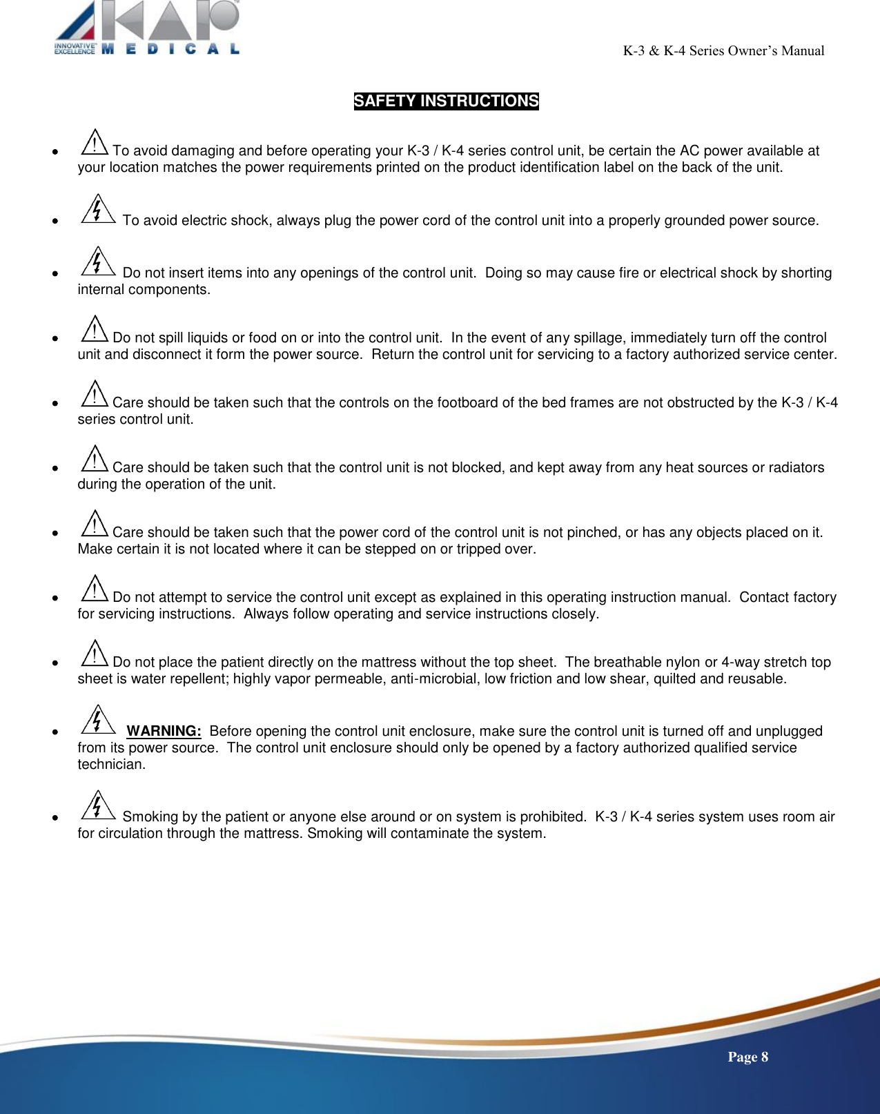                                                                                                           K-3 &amp; K-4 Series Owner’s Manual    Page 8  SAFETY INSTRUCTIONS    To avoid damaging and before operating your K-3 / K-4 series control unit, be certain the AC power available at your location matches the power requirements printed on the product identification label on the back of the unit.     To avoid electric shock, always plug the power cord of the control unit into a properly grounded power source.    Do not insert items into any openings of the control unit.  Doing so may cause fire or electrical shock by shorting internal components.    Do not spill liquids or food on or into the control unit.  In the event of any spillage, immediately turn off the control unit and disconnect it form the power source.  Return the control unit for servicing to a factory authorized service center.    Care should be taken such that the controls on the footboard of the bed frames are not obstructed by the K-3 / K-4 series control unit.    Care should be taken such that the control unit is not blocked, and kept away from any heat sources or radiators during the operation of the unit.      Care should be taken such that the power cord of the control unit is not pinched, or has any objects placed on it.  Make certain it is not located where it can be stepped on or tripped over.    Do not attempt to service the control unit except as explained in this operating instruction manual.  Contact factory for servicing instructions.  Always follow operating and service instructions closely.    Do not place the patient directly on the mattress without the top sheet.  The breathable nylon or 4-way stretch top sheet is water repellent; highly vapor permeable, anti-microbial, low friction and low shear, quilted and reusable.       WARNING:  Before opening the control unit enclosure, make sure the control unit is turned off and unplugged from its power source.  The control unit enclosure should only be opened by a factory authorized qualified service technician.      Smoking by the patient or anyone else around or on system is prohibited.  K-3 / K-4 series system uses room air for circulation through the mattress. Smoking will contaminate the system.    