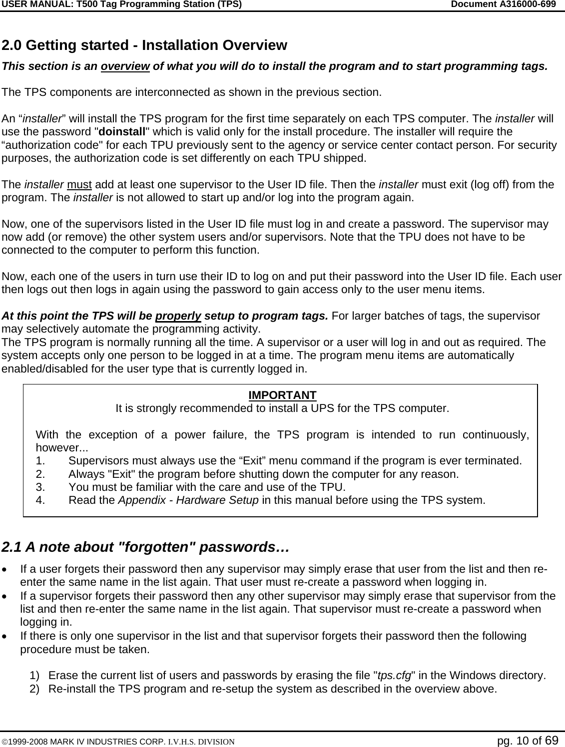 USER MANUAL: T500 Tag Programming Station (TPS)     Document A316000-699  ©1999-2008 MARK IV INDUSTRIES CORP. I.V.H.S. DIVISION   pg. 10 of 69 2.0 Getting started - Installation Overview This section is an overview of what you will do to install the program and to start programming tags.  The TPS components are interconnected as shown in the previous section.  An “installer” will install the TPS program for the first time separately on each TPS computer. The installer will use the password &quot;doinstall&quot; which is valid only for the install procedure. The installer will require the “authorization code&quot; for each TPU previously sent to the agency or service center contact person. For security purposes, the authorization code is set differently on each TPU shipped.  The installer must add at least one supervisor to the User ID file. Then the installer must exit (log off) from the program. The installer is not allowed to start up and/or log into the program again.   Now, one of the supervisors listed in the User ID file must log in and create a password. The supervisor may now add (or remove) the other system users and/or supervisors. Note that the TPU does not have to be connected to the computer to perform this function.  Now, each one of the users in turn use their ID to log on and put their password into the User ID file. Each user then logs out then logs in again using the password to gain access only to the user menu items.  At this point the TPS will be properly setup to program tags. For larger batches of tags, the supervisor may selectively automate the programming activity.  The TPS program is normally running all the time. A supervisor or a user will log in and out as required. The system accepts only one person to be logged in at a time. The program menu items are automatically enabled/disabled for the user type that is currently logged in.  2.1 A note about &quot;forgotten&quot; passwords… •  If a user forgets their password then any supervisor may simply erase that user from the list and then re-enter the same name in the list again. That user must re-create a password when logging in.  •  If a supervisor forgets their password then any other supervisor may simply erase that supervisor from the list and then re-enter the same name in the list again. That supervisor must re-create a password when logging in. •  If there is only one supervisor in the list and that supervisor forgets their password then the following procedure must be taken.   1)  Erase the current list of users and passwords by erasing the file &quot;tps.cfg&quot; in the Windows directory. 2)  Re-install the TPS program and re-setup the system as described in the overview above. IMPORTANT It is strongly recommended to install a UPS for the TPS computer.  With the exception of a power failure, the TPS program is intended to run continuously, however... 1.  Supervisors must always use the “Exit” menu command if the program is ever terminated. 2.  Always &quot;Exit&quot; the program before shutting down the computer for any reason. 3.  You must be familiar with the care and use of the TPU.  4. Read the Appendix - Hardware Setup in this manual before using the TPS system. 