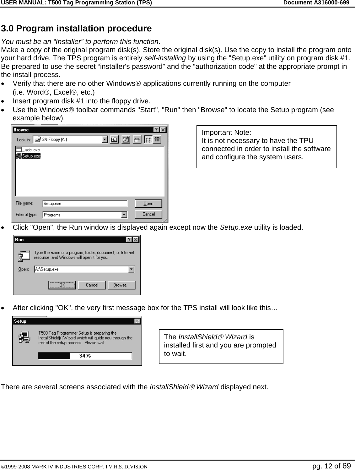 USER MANUAL: T500 Tag Programming Station (TPS)     Document A316000-699  ©1999-2008 MARK IV INDUSTRIES CORP. I.V.H.S. DIVISION   pg. 12 of 69 3.0 Program installation procedure You must be an “Installer” to perform this function.  Make a copy of the original program disk(s). Store the original disk(s). Use the copy to install the program onto your hard drive. The TPS program is entirely self-installing by using the &quot;Setup.exe&quot; utility on program disk #1. Be prepared to use the secret “installer&apos;s password” and the “authorization code&quot; at the appropriate prompt in the install process. •  Verify that there are no other Windows® applications currently running on the computer (i.e. Word®, Excel®, etc.) •  Insert program disk #1 into the floppy drive. •  Use the Windows® toolbar commands &quot;Start&quot;, &quot;Run&quot; then &quot;Browse&quot; to locate the Setup program (see example below). •  Click &quot;Open&quot;, the Run window is displayed again except now the Setup.exe utility is loaded.  •  After clicking &quot;OK&quot;, the very first message box for the TPS install will look like this…   There are several screens associated with the InstallShield® Wizard displayed next.     The InstallShield® Wizard is installed first and you are prompted to wait. Important Note:  It is not necessary to have the TPU connected in order to install the software and configure the system users. 