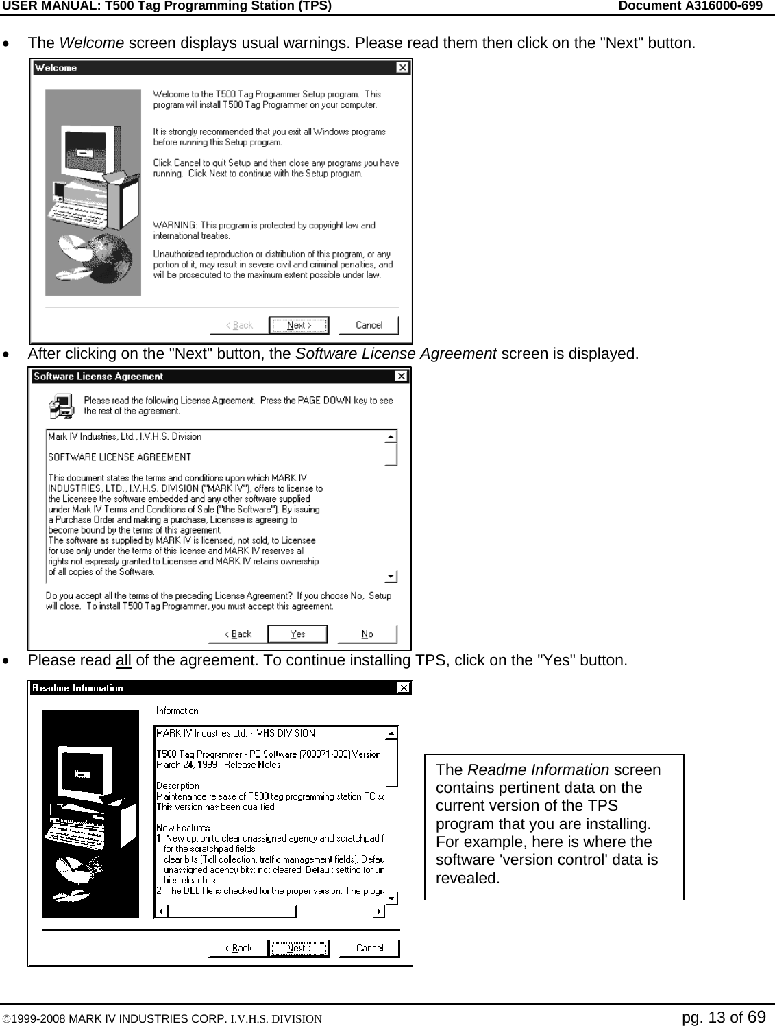 USER MANUAL: T500 Tag Programming Station (TPS)     Document A316000-699  ©1999-2008 MARK IV INDUSTRIES CORP. I.V.H.S. DIVISION   pg. 13 of 69 • The Welcome screen displays usual warnings. Please read them then click on the &quot;Next&quot; button. •  After clicking on the &quot;Next&quot; button, the Software License Agreement screen is displayed. •  Please read all of the agreement. To continue installing TPS, click on the &quot;Yes&quot; button. The Readme Information screen contains pertinent data on the current version of the TPS program that you are installing. For example, here is where the software &apos;version control&apos; data is revealed. 