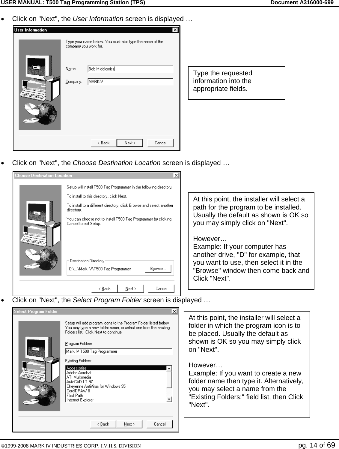 USER MANUAL: T500 Tag Programming Station (TPS)     Document A316000-699  ©1999-2008 MARK IV INDUSTRIES CORP. I.V.H.S. DIVISION   pg. 14 of 69 •  Click on &quot;Next&quot;, the User Information screen is displayed …  •  Click on &quot;Next&quot;, the Choose Destination Location screen is displayed … •  Click on &quot;Next&quot;, the Select Program Folder screen is displayed … Type the requested information into the appropriate fields. At this point, the installer will select a path for the program to be installed. Usually the default as shown is OK so you may simply click on &quot;Next&quot;.  However… Example: If your computer has another drive, &quot;D&quot; for example, that you want to use, then select it in the &quot;Browse&quot; window then come back and Click &quot;Next&quot;. At this point, the installer will select a folder in which the program icon is to be placed. Usually the default as shown is OK so you may simply click on &quot;Next&quot;.  However… Example: If you want to create a new folder name then type it. Alternatively, you may select a name from the &quot;Existing Folders:&quot; field list, then Click &quot;Next&quot;. 