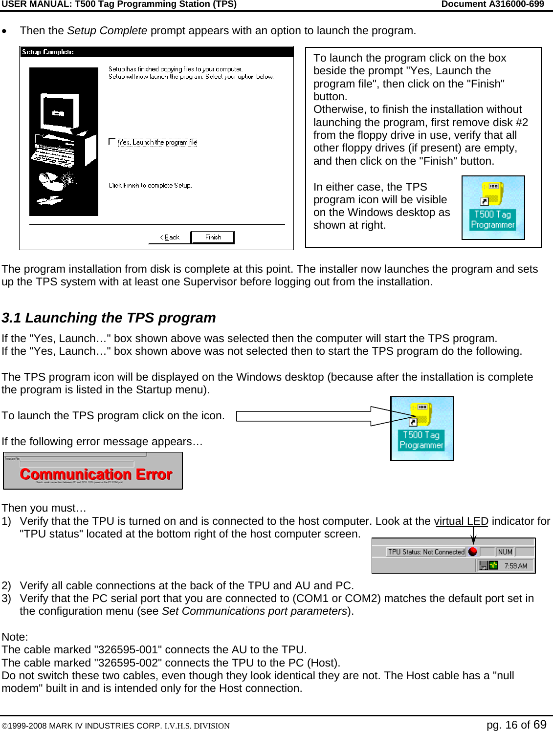 USER MANUAL: T500 Tag Programming Station (TPS)     Document A316000-699  ©1999-2008 MARK IV INDUSTRIES CORP. I.V.H.S. DIVISION   pg. 16 of 69 • Then the Setup Complete prompt appears with an option to launch the program.  The program installation from disk is complete at this point. The installer now launches the program and sets up the TPS system with at least one Supervisor before logging out from the installation.  3.1 Launching the TPS program If the &quot;Yes, Launch…&quot; box shown above was selected then the computer will start the TPS program. If the &quot;Yes, Launch…&quot; box shown above was not selected then to start the TPS program do the following.  The TPS program icon will be displayed on the Windows desktop (because after the installation is complete the program is listed in the Startup menu).   To launch the TPS program click on the icon.  If the following error message appears…  Then you must… 1)  Verify that the TPU is turned on and is connected to the host computer. Look at the virtual LED indicator for &quot;TPU status&quot; located at the bottom right of the host computer screen.    2)  Verify all cable connections at the back of the TPU and AU and PC.  3)  Verify that the PC serial port that you are connected to (COM1 or COM2) matches the default port set in the configuration menu (see Set Communications port parameters).  Note: The cable marked &quot;326595-001&quot; connects the AU to the TPU.  The cable marked &quot;326595-002&quot; connects the TPU to the PC (Host).  Do not switch these two cables, even though they look identical they are not. The Host cable has a &quot;null modem&quot; built in and is intended only for the Host connection.  To launch the program click on the box beside the prompt &quot;Yes, Launch the program file&quot;, then click on the &quot;Finish&quot; button.  Otherwise, to finish the installation without launching the program, first remove disk #2 from the floppy drive in use, verify that all other floppy drives (if present) are empty, and then click on the &quot;Finish&quot; button.  In either case, the TPS program icon will be visible on the Windows desktop as shown at right. 