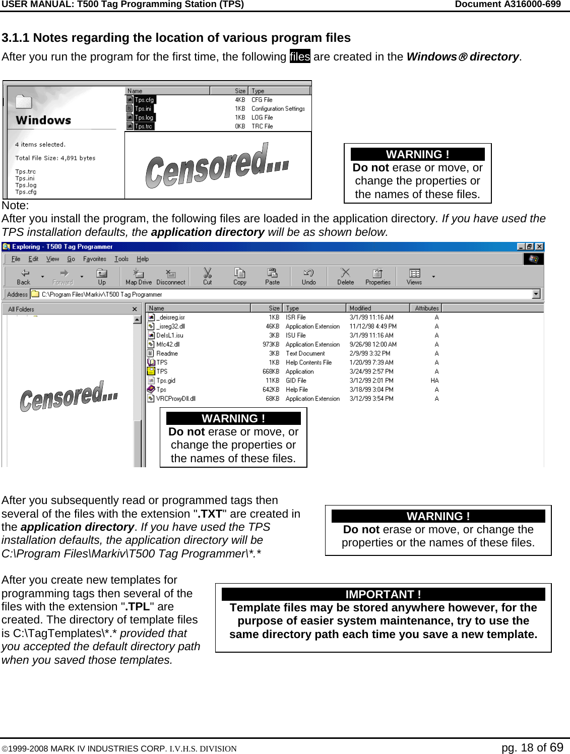 USER MANUAL: T500 Tag Programming Station (TPS)     Document A316000-699  ©1999-2008 MARK IV INDUSTRIES CORP. I.V.H.S. DIVISION   pg. 18 of 69 3.1.1 Notes regarding the location of various program files After you run the program for the first time, the following files are created in the Windows® directory.   Note: After you install the program, the following files are loaded in the application directory. If you have used the TPS installation defaults, the application directory will be as shown below.   After you subsequently read or programmed tags then several of the files with the extension &quot;.TXT&quot; are created in the application directory. If you have used the TPS installation defaults, the application directory will be C:\Program Files\Markiv\T500 Tag Programmer\*.*  After you create new templates for programming tags then several of the files with the extension &quot;.TPL&quot; are created. The directory of template files is C:\TagTemplates\*.* provided that you accepted the default directory path when you saved those templates.  WARNING ! Do not erase or move, or change the properties or the names of these files.WARNING ! Do not erase or move, or change the properties or the names of these files.WARNING ! Do not erase or move, or change the properties or the names of these files. IMPORTANT ! Template files may be stored anywhere however, for the purpose of easier system maintenance, try to use the same directory path each time you save a new template. 