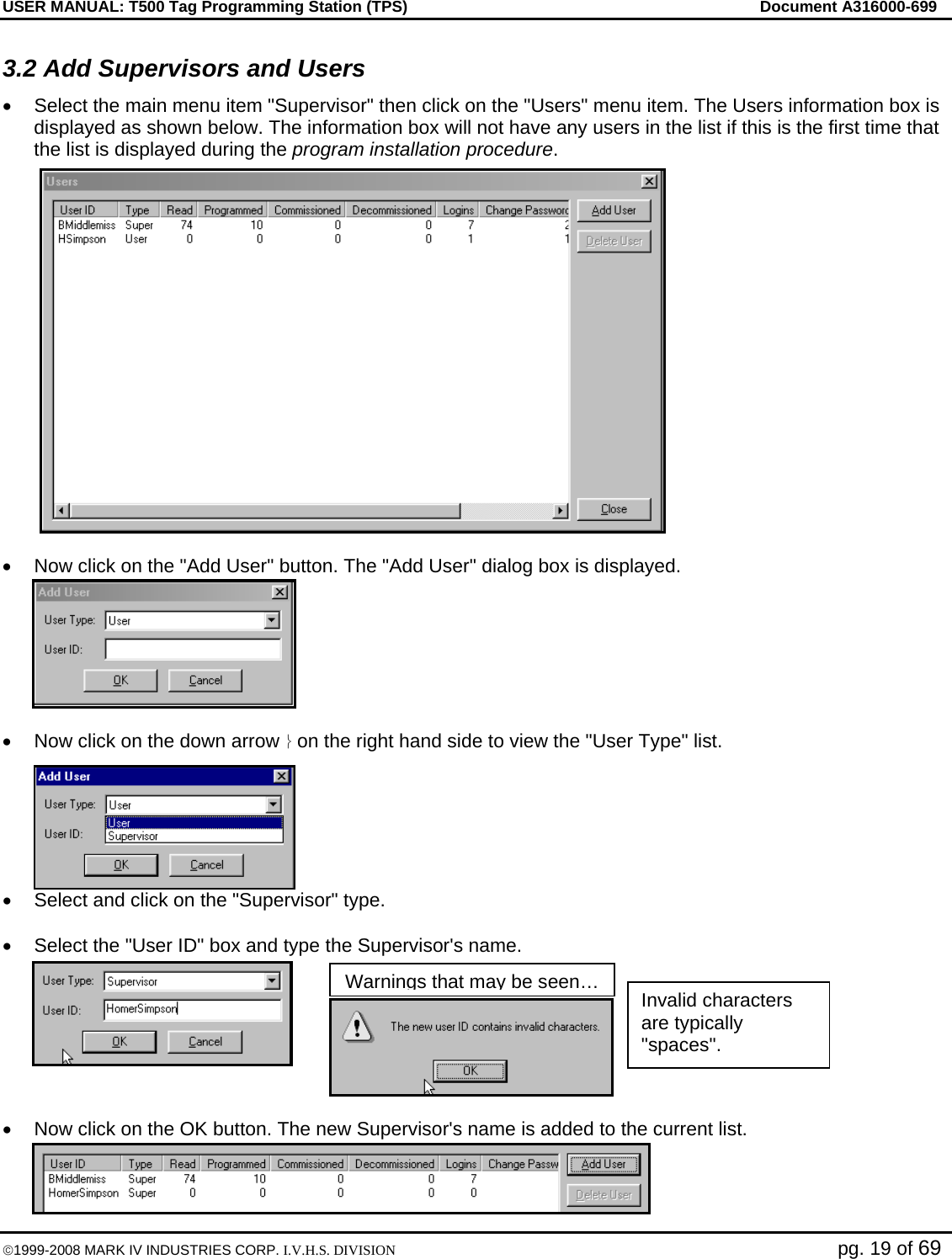 USER MANUAL: T500 Tag Programming Station (TPS)     Document A316000-699  ©1999-2008 MARK IV INDUSTRIES CORP. I.V.H.S. DIVISION   pg. 19 of 69 3.2 Add Supervisors and Users •  Select the main menu item &quot;Supervisor&quot; then click on the &quot;Users&quot; menu item. The Users information box is displayed as shown below. The information box will not have any users in the list if this is the first time that the list is displayed during the program installation procedure.  •  Now click on the &quot;Add User&quot; button. The &quot;Add User&quot; dialog box is displayed.  •  Now click on the down arrow ⎬ on the right hand side to view the &quot;User Type&quot; list. •  Select and click on the &quot;Supervisor&quot; type.   •  Select the &quot;User ID&quot; box and type the Supervisor&apos;s name.  •  Now click on the OK button. The new Supervisor&apos;s name is added to the current list. Invalid characters are typically &quot;spaces&quot;. Warnings that may be seen…