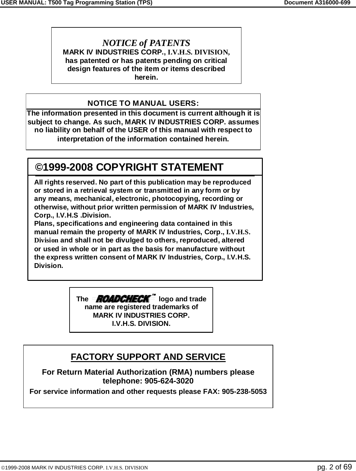 USER MANUAL: T500 Tag Programming Station (TPS)     Document A316000-699  ©1999-2008 MARK IV INDUSTRIES CORP. I.V.H.S. DIVISION   pg. 2 of 69              NOTICE TO MANUAL USERS: The information presented in this document is current although it is subject to change. As such, MARK IV INDUSTRIES CORP. assumes no liability on behalf of the USER of this manual with respect to interpretation of the information contained herein.   NOTICE of PATENTS MARK IV INDUSTRIES CORP., I.V.H.S. DIVISION, has patented or has patents pending on critical design features of the item or items described herein.  ©1999-2008 COPYRIGHT STATEMENT All rights reserved. No part of this publication may be reproduced or stored in a retrieval system or transmitted in any form or by any means, mechanical, electronic, photocopying, recording orotherwise, without prior written permission of MARK IV Industries, Corp., I.V.H.S .Division. Plans, specifications and engineering data contained in thismanual remain the property of MARK IV Industries, Corp., I.V.H.S.Division and shall not be divulged to others, reproduced, altered or used in whole or in part as the basis for manufacture without  the express written consent of MARK IV Industries, Corp., I.V.H.S.Division.  The                                    logo and trade name are registered trademarks of MARK IV INDUSTRIES CORP. I.V.H.S. DIVISION. FACTORY SUPPORT AND SERVICE For Return Material Authorization (RMA) numbers please telephone: 905-624-3020 For service information and other requests please FAX: 905-238-5053  
