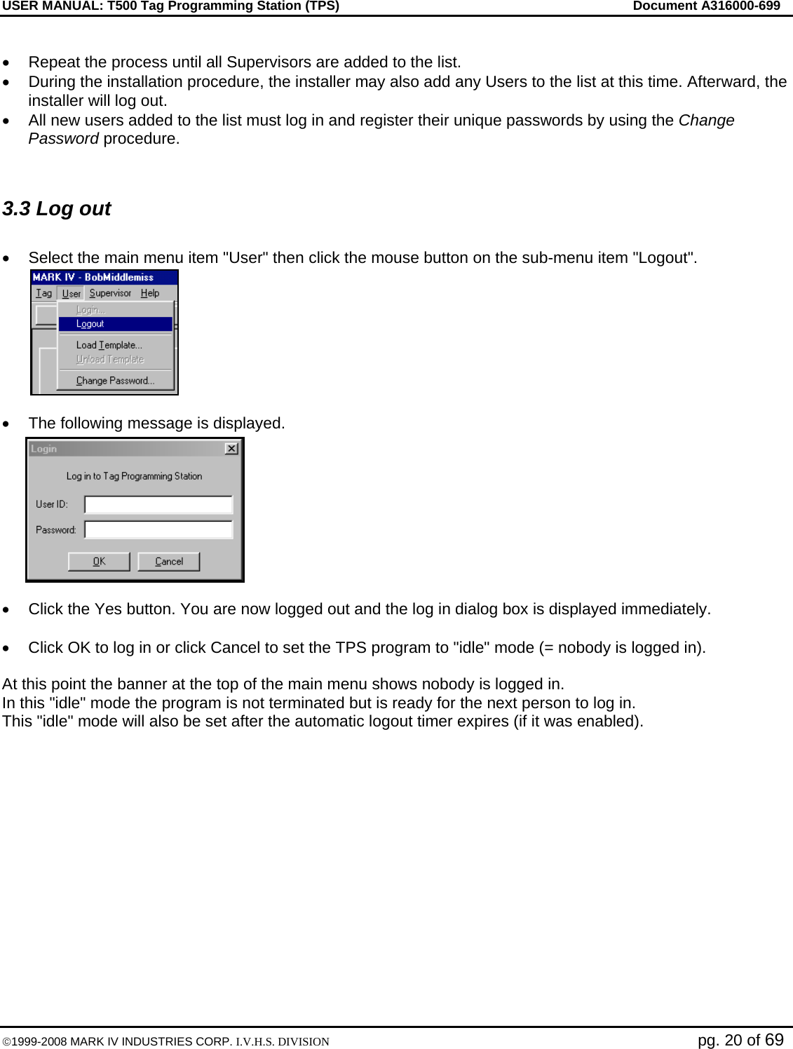 USER MANUAL: T500 Tag Programming Station (TPS)     Document A316000-699  ©1999-2008 MARK IV INDUSTRIES CORP. I.V.H.S. DIVISION   pg. 20 of 69  •  Repeat the process until all Supervisors are added to the list.  •  During the installation procedure, the installer may also add any Users to the list at this time. Afterward, the installer will log out.  •  All new users added to the list must log in and register their unique passwords by using the Change Password procedure.   3.3 Log out   •  Select the main menu item &quot;User&quot; then click the mouse button on the sub-menu item &quot;Logout&quot;.   •  The following message is displayed.  •  Click the Yes button. You are now logged out and the log in dialog box is displayed immediately.  •  Click OK to log in or click Cancel to set the TPS program to &quot;idle&quot; mode (= nobody is logged in).  At this point the banner at the top of the main menu shows nobody is logged in.  In this &quot;idle&quot; mode the program is not terminated but is ready for the next person to log in. This &quot;idle&quot; mode will also be set after the automatic logout timer expires (if it was enabled).  