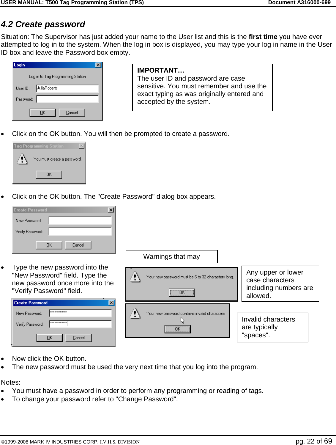 USER MANUAL: T500 Tag Programming Station (TPS)     Document A316000-699  ©1999-2008 MARK IV INDUSTRIES CORP. I.V.H.S. DIVISION   pg. 22 of 69 Warnings that may 4.2 Create password Situation: The Supervisor has just added your name to the User list and this is the first time you have ever attempted to log in to the system. When the log in box is displayed, you may type your log in name in the User ID box and leave the Password box empty.  •  Click on the OK button. You will then be prompted to create a password.  •  Click on the OK button. The &quot;Create Password&quot; dialog box appears.  •  Type the new password into the &quot;New Password&quot; field. Type the new password once more into the &quot;Verify Password&quot; field.   •  Now click the OK button. •  The new password must be used the very next time that you log into the program.  Notes: •  You must have a password in order to perform any programming or reading of tags. •  To change your password refer to &quot;Change Password&quot;. Invalid characters are typically &quot;spaces&quot;. Any upper or lower case characters including numbers are allowed. IMPORTANT… The user ID and password are case sensitive. You must remember and use the exact typing as was originally entered and accepted by the system. 