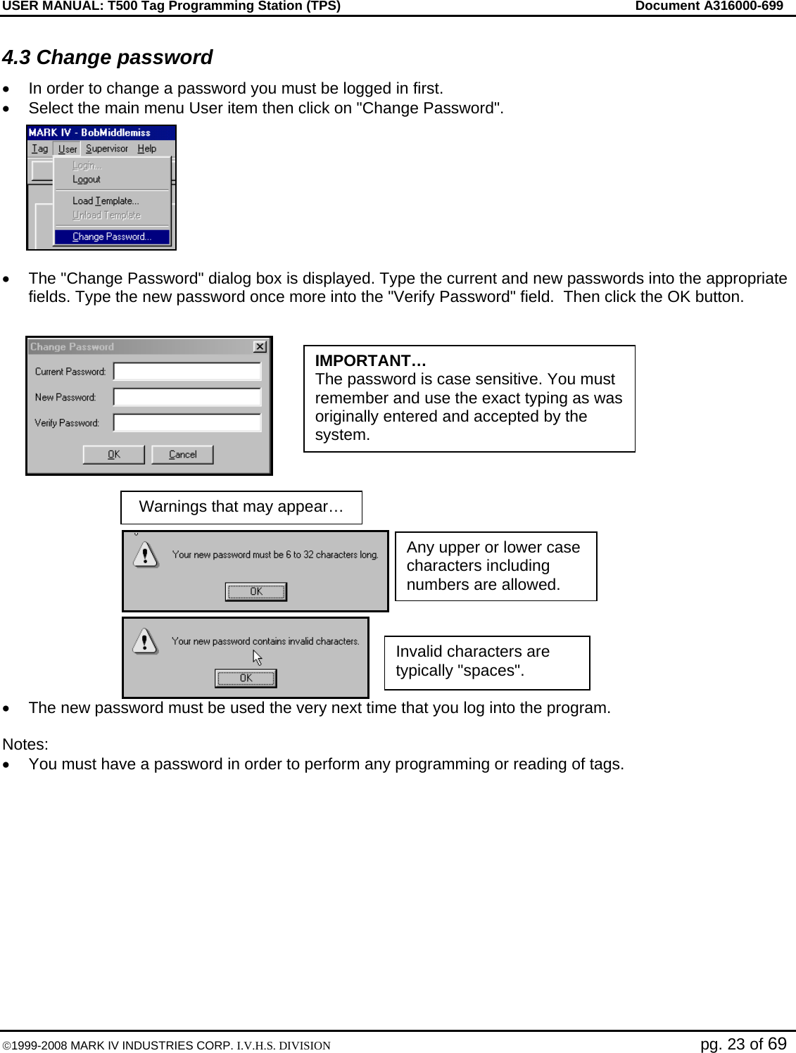 USER MANUAL: T500 Tag Programming Station (TPS)     Document A316000-699  ©1999-2008 MARK IV INDUSTRIES CORP. I.V.H.S. DIVISION   pg. 23 of 69 4.3 Change password •  In order to change a password you must be logged in first. •  Select the main menu User item then click on &quot;Change Password&quot;.  •  The &quot;Change Password&quot; dialog box is displayed. Type the current and new passwords into the appropriate fields. Type the new password once more into the &quot;Verify Password&quot; field.  Then click the OK button.     •  The new password must be used the very next time that you log into the program.  Notes: •  You must have a password in order to perform any programming or reading of tags.  Warnings that may appear… Invalid characters are typically &quot;spaces&quot;. Any upper or lower case characters including numbers are allowed. IMPORTANT… The password is case sensitive. You must remember and use the exact typing as was originally entered and accepted by the system. 