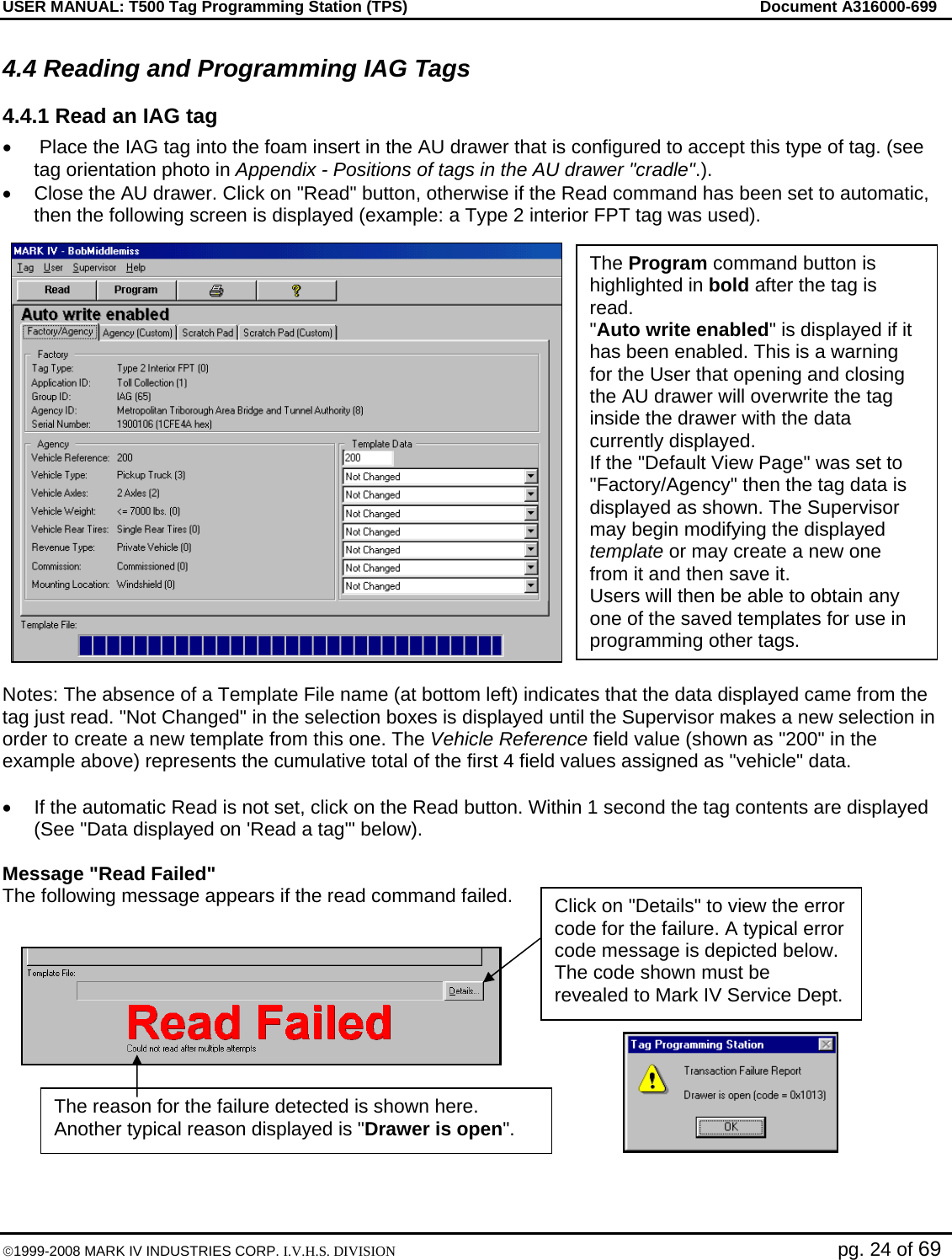 USER MANUAL: T500 Tag Programming Station (TPS)     Document A316000-699  ©1999-2008 MARK IV INDUSTRIES CORP. I.V.H.S. DIVISION   pg. 24 of 69 4.4 Reading and Programming IAG Tags 4.4.1 Read an IAG tag •   Place the IAG tag into the foam insert in the AU drawer that is configured to accept this type of tag. (see tag orientation photo in Appendix - Positions of tags in the AU drawer &quot;cradle&quot;.). •  Close the AU drawer. Click on &quot;Read&quot; button, otherwise if the Read command has been set to automatic, then the following screen is displayed (example: a Type 2 interior FPT tag was used).   Notes: The absence of a Template File name (at bottom left) indicates that the data displayed came from the tag just read. &quot;Not Changed&quot; in the selection boxes is displayed until the Supervisor makes a new selection in order to create a new template from this one. The Vehicle Reference field value (shown as &quot;200&quot; in the example above) represents the cumulative total of the first 4 field values assigned as &quot;vehicle&quot; data.  •  If the automatic Read is not set, click on the Read button. Within 1 second the tag contents are displayed (See &quot;Data displayed on &apos;Read a tag&apos;&quot; below).  Message &quot;Read Failed&quot;  The following message appears if the read command failed.  The Program command button is highlighted in bold after the tag is read.  &quot;Auto write enabled&quot; is displayed if it has been enabled. This is a warning for the User that opening and closing the AU drawer will overwrite the tag inside the drawer with the data currently displayed. If the &quot;Default View Page&quot; was set to &quot;Factory/Agency&quot; then the tag data is displayed as shown. The Supervisor may begin modifying the displayed template or may create a new one from it and then save it.  Users will then be able to obtain any one of the saved templates for use in programming other tags. Click on &quot;Details&quot; to view the error code for the failure. A typical error code message is depicted below. The code shown must be revealed to Mark IV Service Dept. The reason for the failure detected is shown here. Another typical reason displayed is &quot;Drawer is open&quot;. 