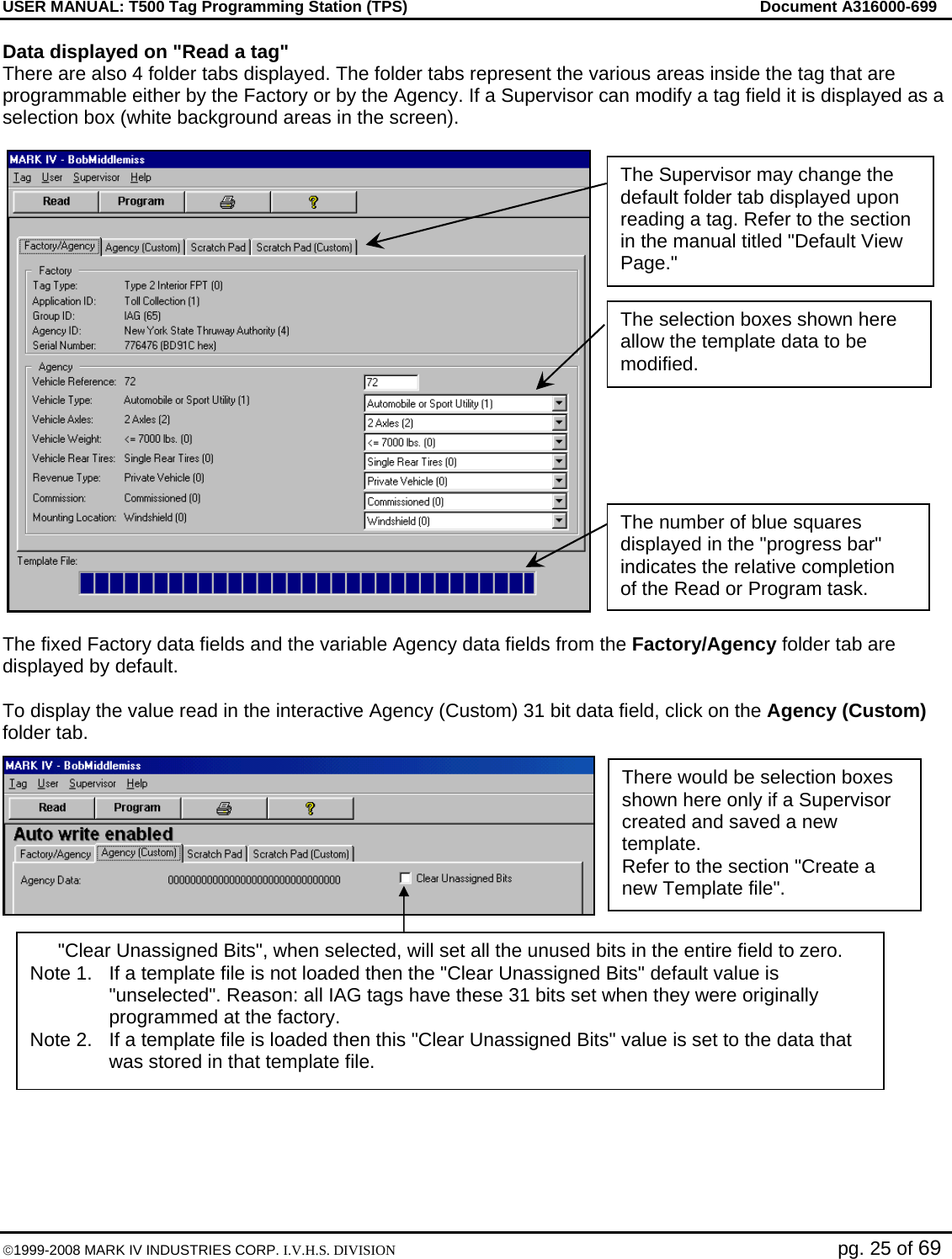 USER MANUAL: T500 Tag Programming Station (TPS)     Document A316000-699  ©1999-2008 MARK IV INDUSTRIES CORP. I.V.H.S. DIVISION   pg. 25 of 69 Data displayed on &quot;Read a tag&quot; There are also 4 folder tabs displayed. The folder tabs represent the various areas inside the tag that are programmable either by the Factory or by the Agency. If a Supervisor can modify a tag field it is displayed as a selection box (white background areas in the screen).   The fixed Factory data fields and the variable Agency data fields from the Factory/Agency folder tab are displayed by default.  To display the value read in the interactive Agency (Custom) 31 bit data field, click on the Agency (Custom) folder tab.  There would be selection boxes shown here only if a Supervisor created and saved a new template. Refer to the section &quot;Create a new Template file&quot;. The selection boxes shown here allow the template data to be modified.  The Supervisor may change the default folder tab displayed upon reading a tag. Refer to the section in the manual titled &quot;Default View Page.&quot; The number of blue squares displayed in the &quot;progress bar&quot; indicates the relative completion of the Read or Program task. &quot;Clear Unassigned Bits&quot;, when selected, will set all the unused bits in the entire field to zero. Note 1.  If a template file is not loaded then the &quot;Clear Unassigned Bits&quot; default value is &quot;unselected&quot;. Reason: all IAG tags have these 31 bits set when they were originally programmed at the factory. Note 2.  If a template file is loaded then this &quot;Clear Unassigned Bits&quot; value is set to the data that was stored in that template file. 