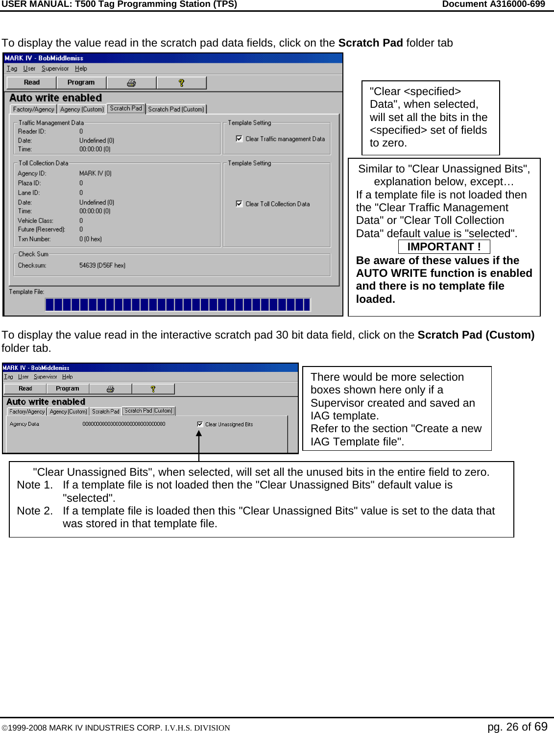 USER MANUAL: T500 Tag Programming Station (TPS)     Document A316000-699  ©1999-2008 MARK IV INDUSTRIES CORP. I.V.H.S. DIVISION   pg. 26 of 69  To display the value read in the scratch pad data fields, click on the Scratch Pad folder tab  To display the value read in the interactive scratch pad 30 bit data field, click on the Scratch Pad (Custom) folder tab.     There would be more selection boxes shown here only if a Supervisor created and saved an IAG template. Refer to the section &quot;Create a new IAG Template file&quot;. &quot;Clear &lt;specified&gt; Data&quot;, when selected, will set all the bits in the &lt;specified&gt; set of fields to zero. &quot;Clear Unassigned Bits&quot;, when selected, will set all the unused bits in the entire field to zero. Note 1.  If a template file is not loaded then the &quot;Clear Unassigned Bits&quot; default value is &quot;selected&quot;.  Note 2.  If a template file is loaded then this &quot;Clear Unassigned Bits&quot; value is set to the data that was stored in that template file. Similar to &quot;Clear Unassigned Bits&quot;, explanation below, except… If a template file is not loaded then the &quot;Clear Traffic Management Data&quot; or &quot;Clear Toll Collection Data&quot; default value is &quot;selected&quot;. OIMPORTANT !O Be aware of these values if the AUTO WRITE function is enabled and there is no template file loaded. 