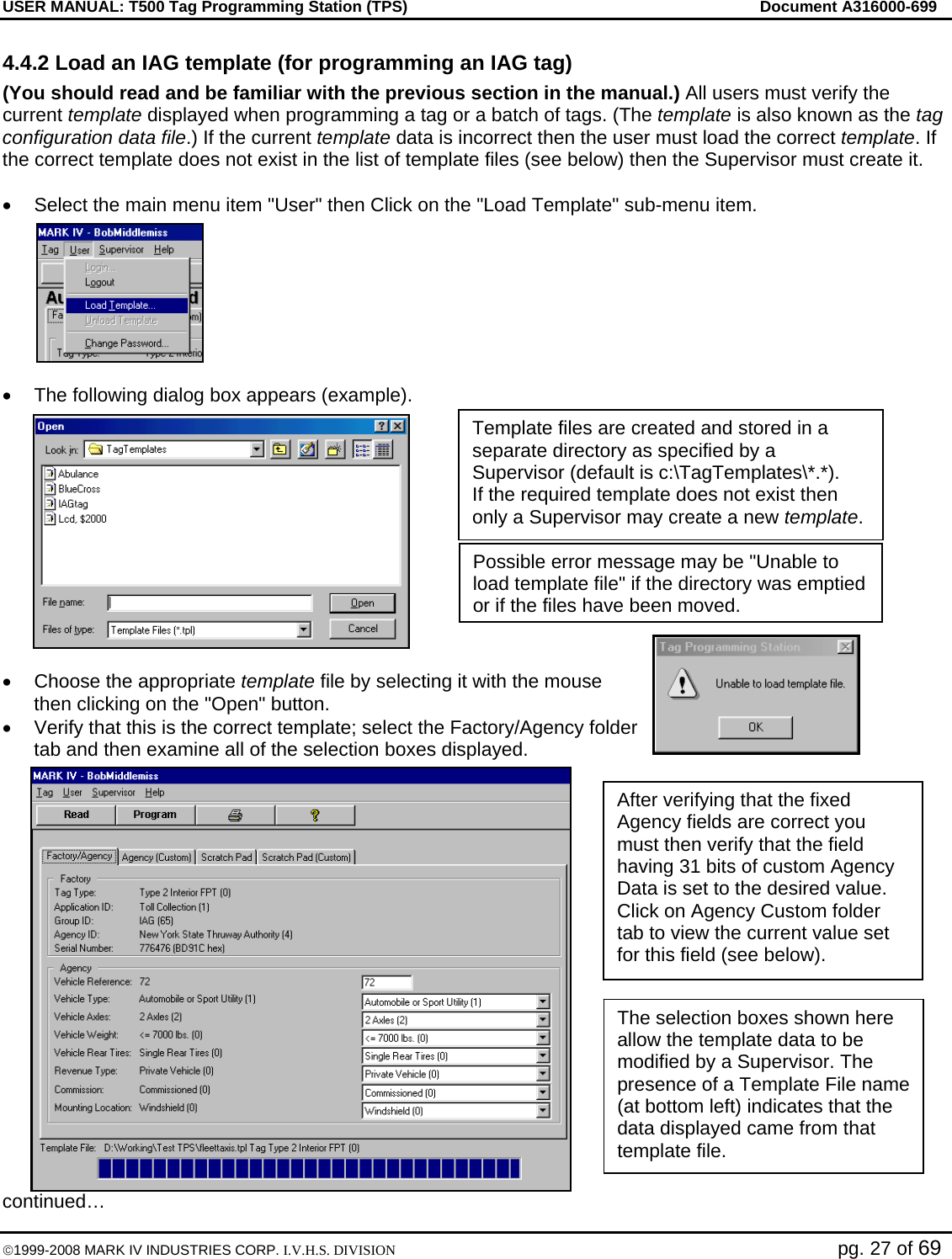 USER MANUAL: T500 Tag Programming Station (TPS)     Document A316000-699  ©1999-2008 MARK IV INDUSTRIES CORP. I.V.H.S. DIVISION   pg. 27 of 69 4.4.2 Load an IAG template (for programming an IAG tag) (You should read and be familiar with the previous section in the manual.) All users must verify the current template displayed when programming a tag or a batch of tags. (The template is also known as the tag configuration data file.) If the current template data is incorrect then the user must load the correct template. If the correct template does not exist in the list of template files (see below) then the Supervisor must create it.  •  Select the main menu item &quot;User&quot; then Click on the &quot;Load Template&quot; sub-menu item.  •  The following dialog box appears (example).  •  Choose the appropriate template file by selecting it with the mouse then clicking on the &quot;Open&quot; button.  •  Verify that this is the correct template; select the Factory/Agency folder tab and then examine all of the selection boxes displayed.  continued… Template files are created and stored in a separate directory as specified by a Supervisor (default is c:\TagTemplates\*.*). If the required template does not exist then only a Supervisor may create a new template. Possible error message may be &quot;Unable to load template file&quot; if the directory was emptied or if the files have been moved. After verifying that the fixed Agency fields are correct you must then verify that the field having 31 bits of custom Agency Data is set to the desired value. Click on Agency Custom folder tab to view the current value set for this field (see below). The selection boxes shown here allow the template data to be modified by a Supervisor. The presence of a Template File name (at bottom left) indicates that the data displayed came from that template file. 