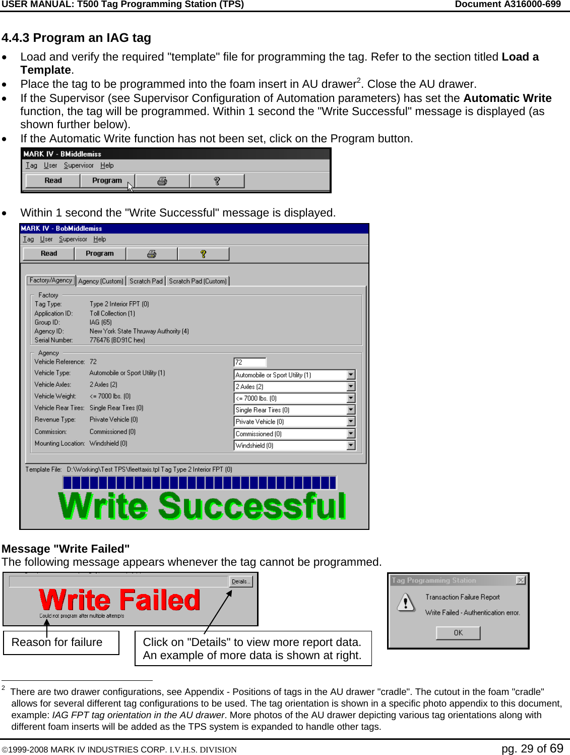 USER MANUAL: T500 Tag Programming Station (TPS)     Document A316000-699  ©1999-2008 MARK IV INDUSTRIES CORP. I.V.H.S. DIVISION   pg. 29 of 69 4.4.3 Program an IAG tag •  Load and verify the required &quot;template&quot; file for programming the tag. Refer to the section titled Load a Template. •  Place the tag to be programmed into the foam insert in AU drawer2. Close the AU drawer. •  If the Supervisor (see Supervisor Configuration of Automation parameters) has set the Automatic Write function, the tag will be programmed. Within 1 second the &quot;Write Successful&quot; message is displayed (as shown further below). •  If the Automatic Write function has not been set, click on the Program button.   •  Within 1 second the &quot;Write Successful&quot; message is displayed.  Message &quot;Write Failed&quot;  The following message appears whenever the tag cannot be programmed.                                                  2  There are two drawer configurations, see Appendix - Positions of tags in the AU drawer &quot;cradle&quot;. The cutout in the foam &quot;cradle&quot; allows for several different tag configurations to be used. The tag orientation is shown in a specific photo appendix to this document, example: IAG FPT tag orientation in the AU drawer. More photos of the AU drawer depicting various tag orientations along with different foam inserts will be added as the TPS system is expanded to handle other tags. Click on &quot;Details&quot; to view more report data. An example of more data is shown at right.Reason for failure 