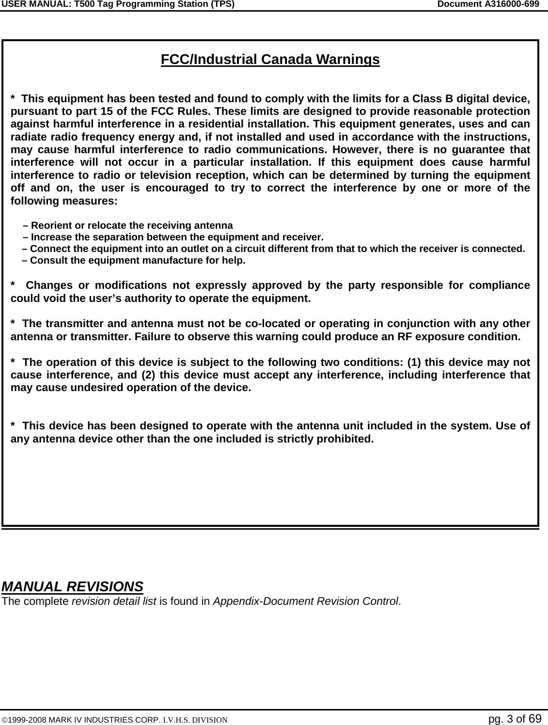 USER MANUAL: T500 Tag Programming Station (TPS)     Document A316000-699  ©1999-2008 MARK IV INDUSTRIES CORP. I.V.H.S. DIVISION   pg. 3 of 69      MANUAL REVISIONS The complete revision detail list is found in Appendix-Document Revision Control.  FCC/Industrial Canada Warnings  *  This equipment has been tested and found to comply with the limits for a Class B digital device, pursuant to part 15 of the FCC Rules. These limits are designed to provide reasonable protection against harmful interference in a residential installation. This equipment generates, uses and can radiate radio frequency energy and, if not installed and used in accordance with the instructions, may cause harmful interference to radio communications. However, there is no guarantee that interference will not occur in a particular installation. If this equipment does cause harmful interference to radio or television reception, which can be determined by turning the equipment off and on, the user is encouraged to try to correct the interference by one or more of the following measures:  – Reorient or relocate the receiving antenna – Increase the separation between the equipment and receiver.     – Connect the equipment into an outlet on a circuit different from that to which the receiver is connected.     – Consult the equipment manufacture for help.  *  Changes or modifications not expressly approved by the party responsible for compliance could void the user’s authority to operate the equipment.  *  The transmitter and antenna must not be co-located or operating in conjunction with any other antenna or transmitter. Failure to observe this warning could produce an RF exposure condition.  *  The operation of this device is subject to the following two conditions: (1) this device may not cause interference, and (2) this device must accept any interference, including interference that may cause undesired operation of the device.   *  This device has been designed to operate with the antenna unit included in the system. Use of any antenna device other than the one included is strictly prohibited.  