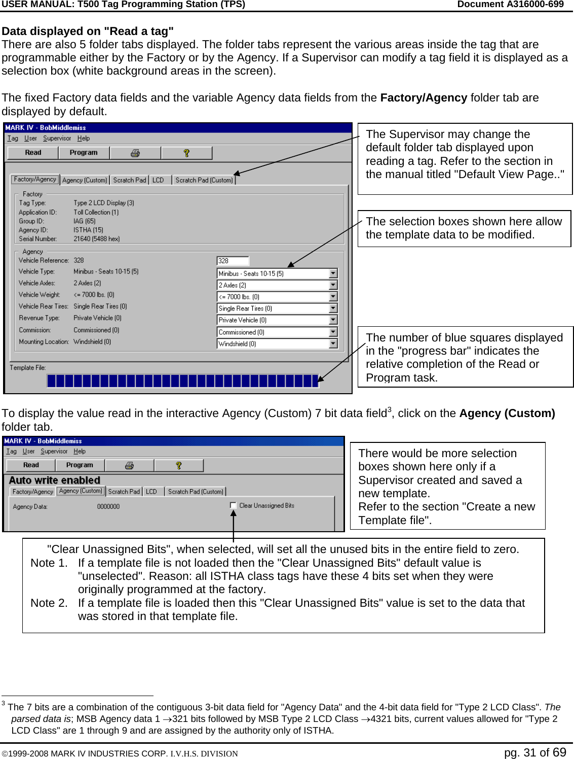 USER MANUAL: T500 Tag Programming Station (TPS)     Document A316000-699  ©1999-2008 MARK IV INDUSTRIES CORP. I.V.H.S. DIVISION   pg. 31 of 69 Data displayed on &quot;Read a tag&quot; There are also 5 folder tabs displayed. The folder tabs represent the various areas inside the tag that are programmable either by the Factory or by the Agency. If a Supervisor can modify a tag field it is displayed as a selection box (white background areas in the screen).  The fixed Factory data fields and the variable Agency data fields from the Factory/Agency folder tab are displayed by default.  To display the value read in the interactive Agency (Custom) 7 bit data field3, click on the Agency (Custom) folder tab.                                                     3 The 7 bits are a combination of the contiguous 3-bit data field for &quot;Agency Data&quot; and the 4-bit data field for &quot;Type 2 LCD Class&quot;. The parsed data is; MSB Agency data 1 →321 bits followed by MSB Type 2 LCD Class →4321 bits, current values allowed for &quot;Type 2 LCD Class&quot; are 1 through 9 and are assigned by the authority only of ISTHA. The selection boxes shown here allow the template data to be modified.  The Supervisor may change the default folder tab displayed upon reading a tag. Refer to the section in the manual titled &quot;Default View Page..&quot; The number of blue squares displayed in the &quot;progress bar&quot; indicates the relative completion of the Read or Program task. There would be more selection boxes shown here only if a Supervisor created and saved a new template. Refer to the section &quot;Create a new Template file&quot;. &quot;Clear Unassigned Bits&quot;, when selected, will set all the unused bits in the entire field to zero. Note 1.  If a template file is not loaded then the &quot;Clear Unassigned Bits&quot; default value is &quot;unselected&quot;. Reason: all ISTHA class tags have these 4 bits set when they were originally programmed at the factory. Note 2.  If a template file is loaded then this &quot;Clear Unassigned Bits&quot; value is set to the data that was stored in that template file. 