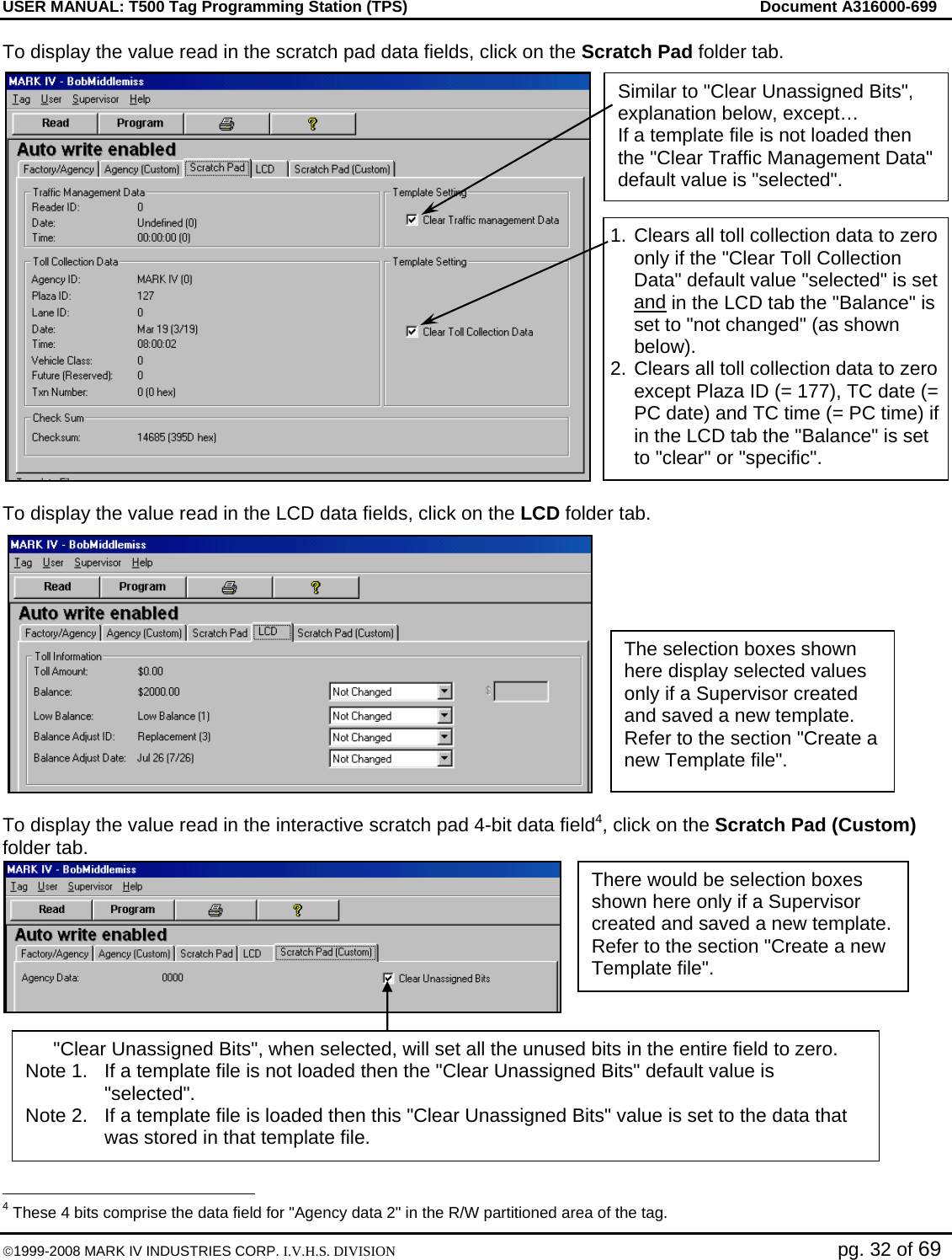 USER MANUAL: T500 Tag Programming Station (TPS)     Document A316000-699  ©1999-2008 MARK IV INDUSTRIES CORP. I.V.H.S. DIVISION   pg. 32 of 69 To display the value read in the scratch pad data fields, click on the Scratch Pad folder tab.  To display the value read in the LCD data fields, click on the LCD folder tab.  To display the value read in the interactive scratch pad 4-bit data field4, click on the Scratch Pad (Custom) folder tab.                                                   4 These 4 bits comprise the data field for &quot;Agency data 2&quot; in the R/W partitioned area of the tag. The selection boxes shown here display selected values only if a Supervisor created and saved a new template. Refer to the section &quot;Create a new Template file&quot;. There would be selection boxes shown here only if a Supervisor created and saved a new template. Refer to the section &quot;Create a new Template file&quot;. 1.  Clears all toll collection data to zero only if the &quot;Clear Toll Collection Data&quot; default value &quot;selected&quot; is set and in the LCD tab the &quot;Balance&quot; is set to &quot;not changed&quot; (as shown below). 2. Clears all toll collection data to zero except Plaza ID (= 177), TC date (= PC date) and TC time (= PC time) if in the LCD tab the &quot;Balance&quot; is set to &quot;clear&quot; or &quot;specific&quot;. &quot;Clear Unassigned Bits&quot;, when selected, will set all the unused bits in the entire field to zero. Note 1.  If a template file is not loaded then the &quot;Clear Unassigned Bits&quot; default value is &quot;selected&quot;.  Note 2.  If a template file is loaded then this &quot;Clear Unassigned Bits&quot; value is set to the data that was stored in that template file. Similar to &quot;Clear Unassigned Bits&quot;, explanation below, except… If a template file is not loaded then the &quot;Clear Traffic Management Data&quot; default value is &quot;selected&quot;. 