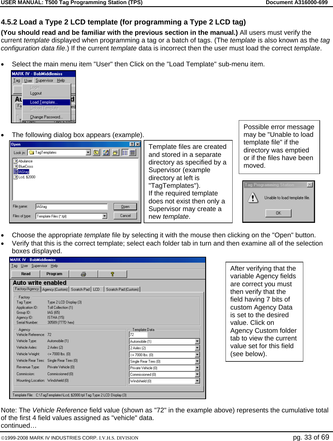 USER MANUAL: T500 Tag Programming Station (TPS)     Document A316000-699  ©1999-2008 MARK IV INDUSTRIES CORP. I.V.H.S. DIVISION   pg. 33 of 69 4.5.2 Load a Type 2 LCD template (for programming a Type 2 LCD tag) (You should read and be familiar with the previous section in the manual.) All users must verify the current template displayed when programming a tag or a batch of tags. (The template is also known as the tag configuration data file.) If the current template data is incorrect then the user must load the correct template.   •  Select the main menu item &quot;User&quot; then Click on the &quot;Load Template&quot; sub-menu item.  •  The following dialog box appears (example).  •  Choose the appropriate template file by selecting it with the mouse then clicking on the &quot;Open&quot; button.  •  Verify that this is the correct template; select each folder tab in turn and then examine all of the selection boxes displayed.   Note: The Vehicle Reference field value (shown as &quot;72&quot; in the example above) represents the cumulative total of the first 4 field values assigned as &quot;vehicle&quot; data. continued… Template files are created and stored in a separate directory as specified by a Supervisor (example directory at left is &quot;TagTemplates&quot;). If the required template does not exist then only a Supervisor may create a new template. Possible error message may be &quot;Unable to load template file&quot; if the directory was emptied or if the files have been moved. After verifying that the variable Agency fields are correct you must then verify that the field having 7 bits of custom Agency Data is set to the desired value. Click on Agency Custom folder tab to view the current value set for this field (see below). 