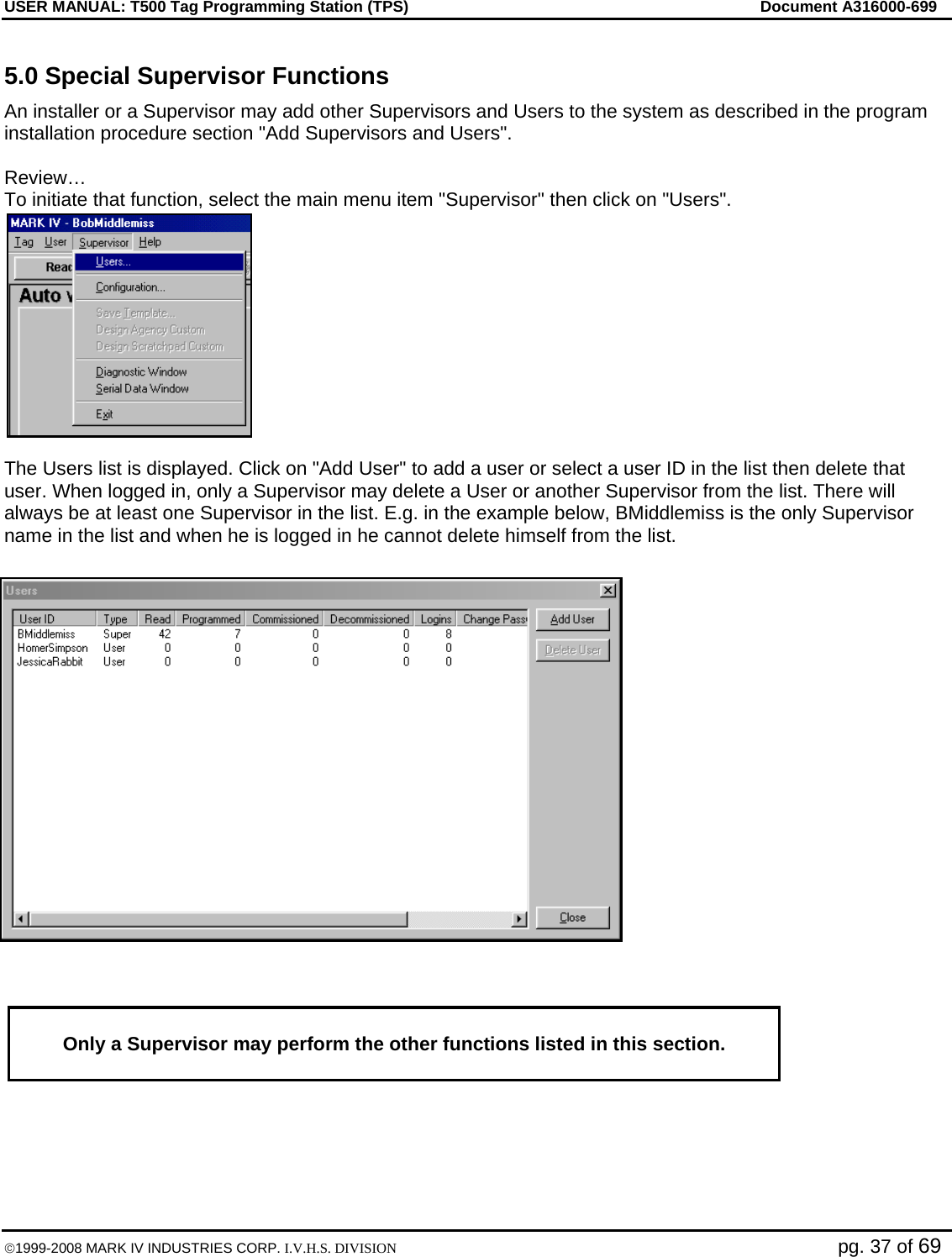 USER MANUAL: T500 Tag Programming Station (TPS)     Document A316000-699  ©1999-2008 MARK IV INDUSTRIES CORP. I.V.H.S. DIVISION   pg. 37 of 69 5.0 Special Supervisor Functions An installer or a Supervisor may add other Supervisors and Users to the system as described in the program installation procedure section &quot;Add Supervisors and Users&quot;.  Review… To initiate that function, select the main menu item &quot;Supervisor&quot; then click on &quot;Users&quot;.   The Users list is displayed. Click on &quot;Add User&quot; to add a user or select a user ID in the list then delete that user. When logged in, only a Supervisor may delete a User or another Supervisor from the list. There will always be at least one Supervisor in the list. E.g. in the example below, BMiddlemiss is the only Supervisor name in the list and when he is logged in he cannot delete himself from the list.      Only a Supervisor may perform the other functions listed in this section.   