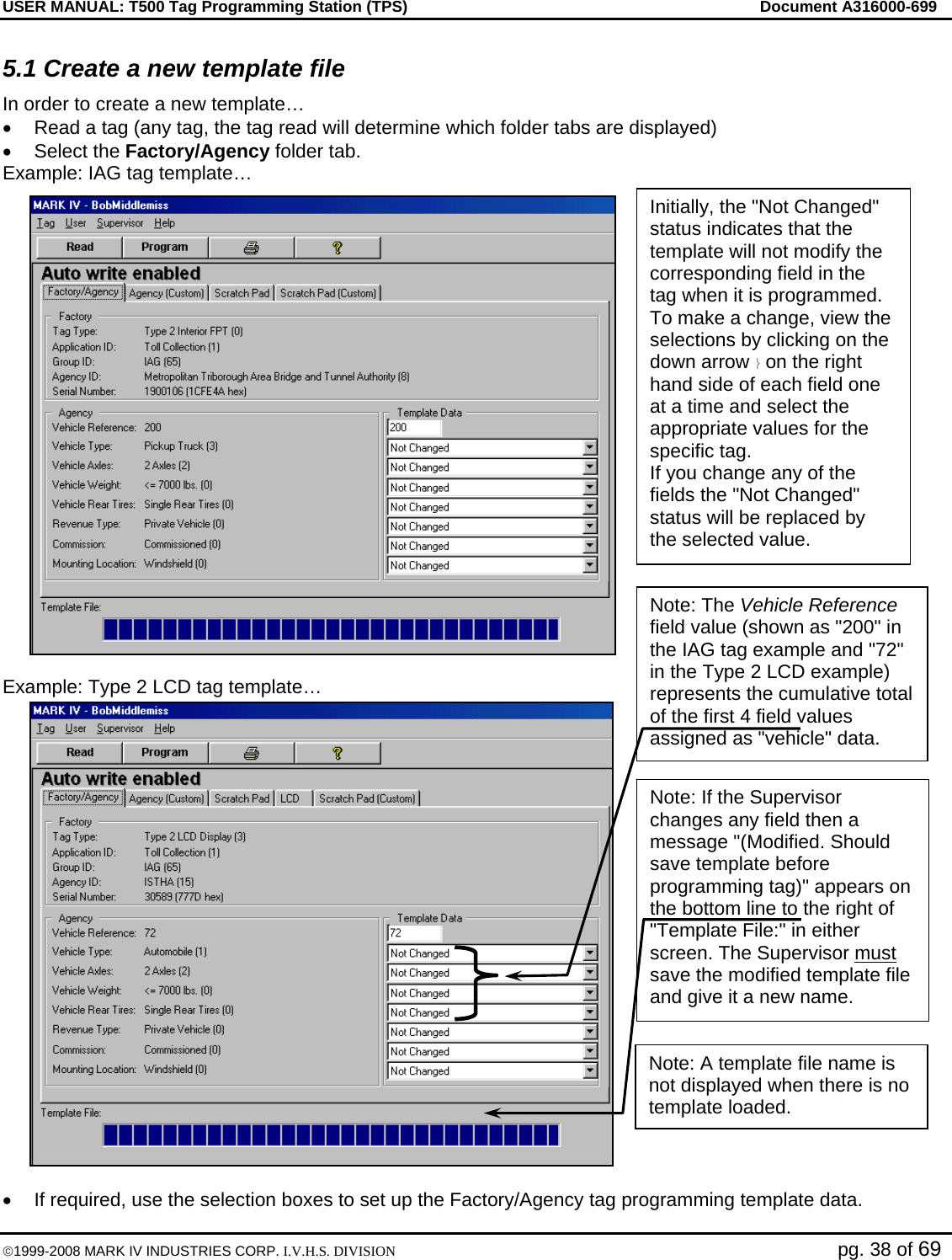 USER MANUAL: T500 Tag Programming Station (TPS)     Document A316000-699  ©1999-2008 MARK IV INDUSTRIES CORP. I.V.H.S. DIVISION   pg. 38 of 69 5.1 Create a new template file In order to create a new template… •  Read a tag (any tag, the tag read will determine which folder tabs are displayed) • Select the Factory/Agency folder tab.  Example: IAG tag template…  Example: Type 2 LCD tag template…  •  If required, use the selection boxes to set up the Factory/Agency tag programming template data. Initially, the &quot;Not Changed&quot; status indicates that the template will not modify the corresponding field in the tag when it is programmed. To make a change, view the selections by clicking on the down arrow ⎬ on the right hand side of each field one at a time and select the appropriate values for the specific tag.  If you change any of the fields the &quot;Not Changed&quot; status will be replaced by the selected value. Note: The Vehicle Reference field value (shown as &quot;200&quot; in the IAG tag example and &quot;72&quot; in the Type 2 LCD example) represents the cumulative total of the first 4 field values assigned as &quot;vehicle&quot; data. Note: If the Supervisor changes any field then a message &quot;(Modified. Should save template before programming tag)&quot; appears on the bottom line to the right of &quot;Template File:&quot; in either screen. The Supervisor must save the modified template file and give it a new name. Note: A template file name is not displayed when there is no template loaded. 