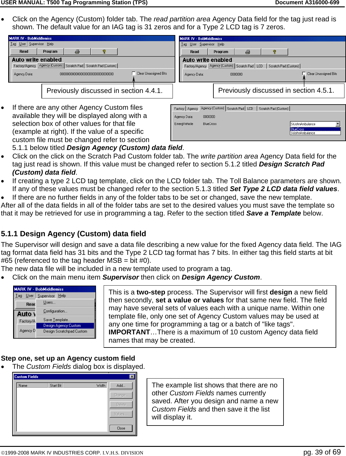 USER MANUAL: T500 Tag Programming Station (TPS)     Document A316000-699  ©1999-2008 MARK IV INDUSTRIES CORP. I.V.H.S. DIVISION   pg. 39 of 69 •  Click on the Agency (Custom) folder tab. The read partition area Agency Data field for the tag just read is shown. The default value for an IAG tag is 31 zeros and for a Type 2 LCD tag is 7 zeros.   •  If there are any other Agency Custom files available they will be displayed along with a selection box of other values for that file (example at right). If the value of a specific custom file must be changed refer to section 5.1.1 below titled Design Agency (Custom) data field. •  Click on the click on the Scratch Pad Custom folder tab. The write partition area Agency Data field for the tag just read is shown. If this value must be changed refer to section 5.1.2 titled Design Scratch Pad (Custom) data field.  •  If creating a type 2 LCD tag template, click on the LCD folder tab. The Toll Balance parameters are shown. If any of these values must be changed refer to the section 5.1.3 titled Set Type 2 LCD data field values. •  If there are no further fields in any of the folder tabs to be set or changed, save the new template. After all of the data fields in all of the folder tabs are set to the desired values you must save the template so that it may be retrieved for use in programming a tag. Refer to the section titled Save a Template below.  5.1.1 Design Agency (Custom) data field The Supervisor will design and save a data file describing a new value for the fixed Agency data field. The IAG tag format data field has 31 bits and the Type 2 LCD tag format has 7 bits. In either tag this field starts at bit #65 (referenced to the tag header MSB = bit #0). The new data file will be included in a new template used to program a tag. •  Click on the main menu item Supervisor then click on Design Agency Custom.   Step one, set up an Agency custom field • The Custom Fields dialog box is displayed. The example list shows that there are no other Custom Fields names currently saved. After you design and name a new Custom Fields and then save it the list will display it.  This is a two-step process. The Supervisor will first design a new field then secondly, set a value or values for that same new field. The field may have several sets of values each with a unique name. Within one template file, only one set of Agency Custom values may be used at any one time for programming a tag or a batch of &quot;like tags&quot;.  IMPORTANT…There is a maximum of 10 custom Agency data field names that may be created. Previously discussed in section 4.4.1.  Previously discussed in section 4.5.1. 