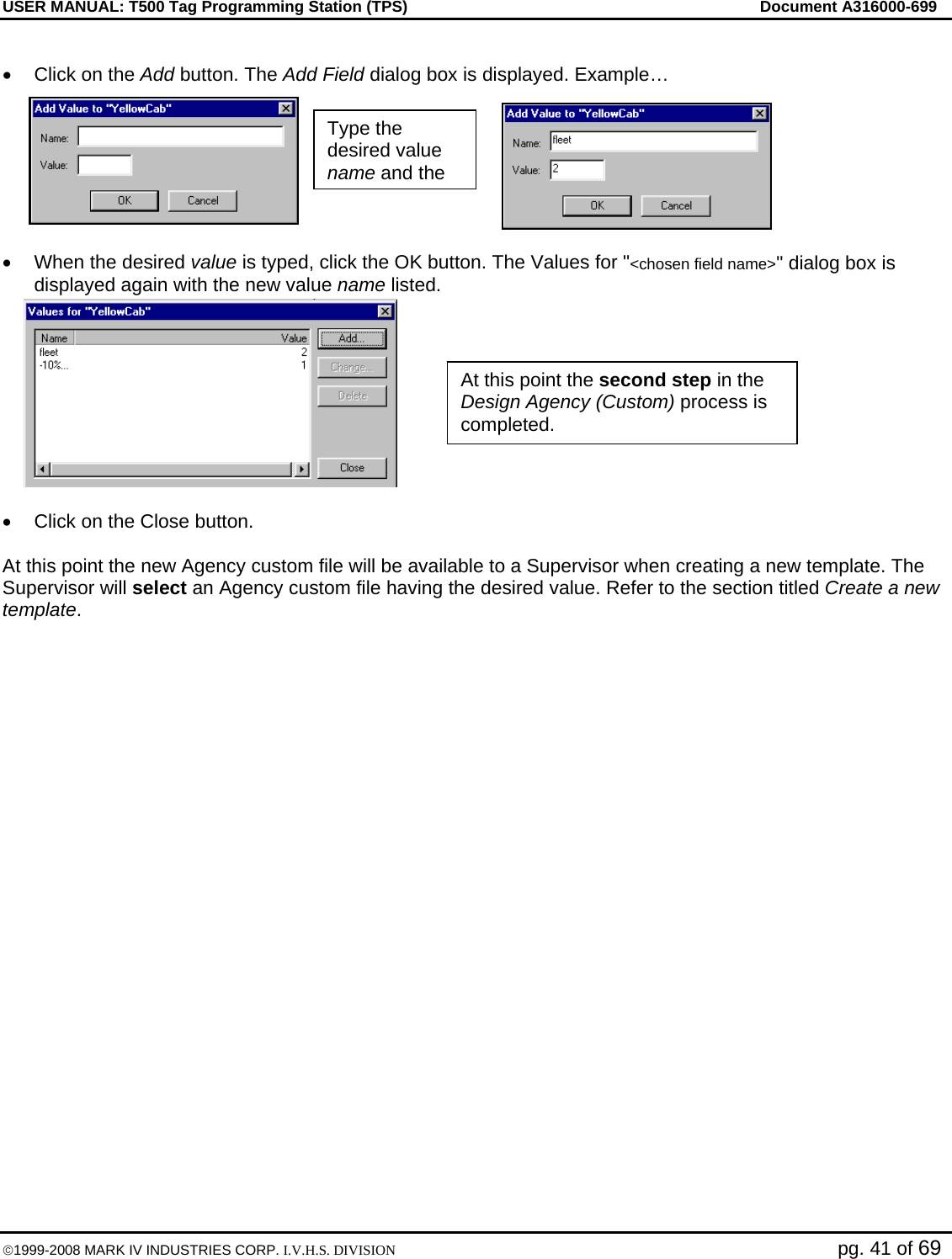 USER MANUAL: T500 Tag Programming Station (TPS)     Document A316000-699  ©1999-2008 MARK IV INDUSTRIES CORP. I.V.H.S. DIVISION   pg. 41 of 69  •  Click on the Add button. The Add Field dialog box is displayed. Example…  •  When the desired value is typed, click the OK button. The Values for &quot;&lt;chosen field name&gt;&quot; dialog box is displayed again with the new value name listed.  •  Click on the Close button.  At this point the new Agency custom file will be available to a Supervisor when creating a new template. The Supervisor will select an Agency custom file having the desired value. Refer to the section titled Create a new template.  Type the desired value name and the At this point the second step in the Design Agency (Custom) process is completed.  