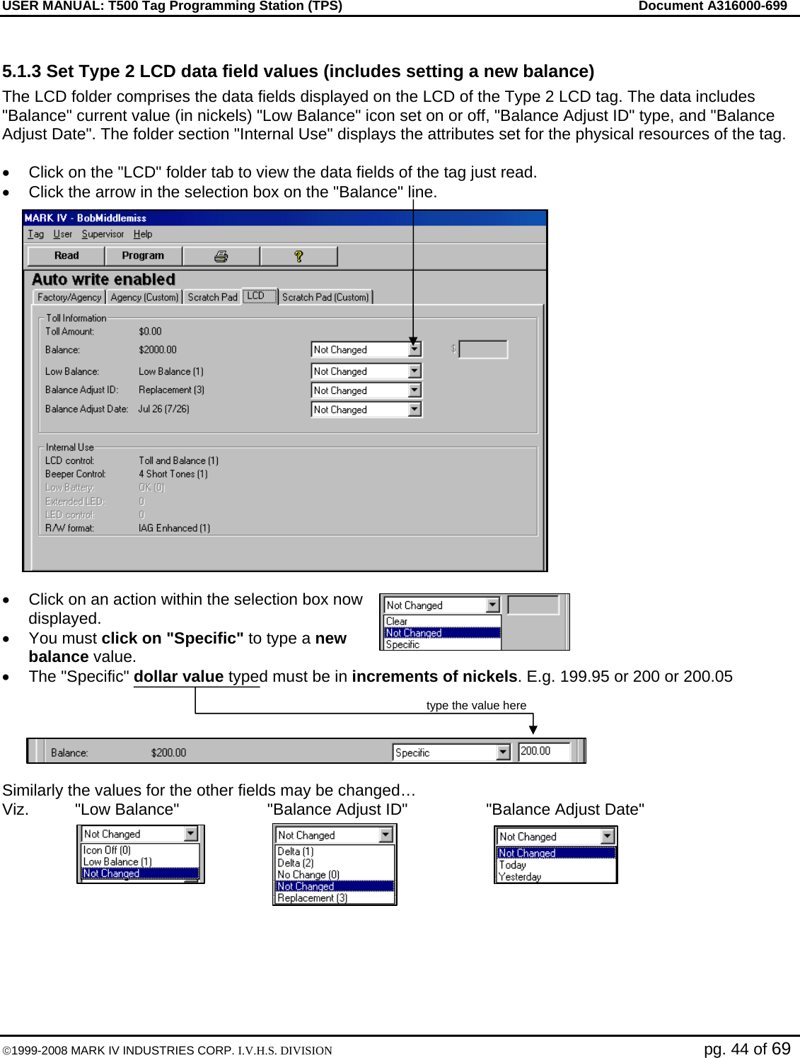 USER MANUAL: T500 Tag Programming Station (TPS)     Document A316000-699  ©1999-2008 MARK IV INDUSTRIES CORP. I.V.H.S. DIVISION   pg. 44 of 69  5.1.3 Set Type 2 LCD data field values (includes setting a new balance) The LCD folder comprises the data fields displayed on the LCD of the Type 2 LCD tag. The data includes &quot;Balance&quot; current value (in nickels) &quot;Low Balance&quot; icon set on or off, &quot;Balance Adjust ID&quot; type, and &quot;Balance Adjust Date&quot;. The folder section &quot;Internal Use&quot; displays the attributes set for the physical resources of the tag.  •  Click on the &quot;LCD&quot; folder tab to view the data fields of the tag just read. •  Click the arrow in the selection box on the &quot;Balance&quot; line.  •  Click on an action within the selection box now displayed. • You must click on &quot;Specific&quot; to type a new balance value.  • The &quot;Specific&quot; dollar value typed must be in increments of nickels. E.g. 199.95 or 200 or 200.05   type the value here   Similarly the values for the other fields may be changed… Viz.  &quot;Low Balance&quot;  &quot;Balance Adjust ID&quot;  &quot;Balance Adjust Date&quot;  