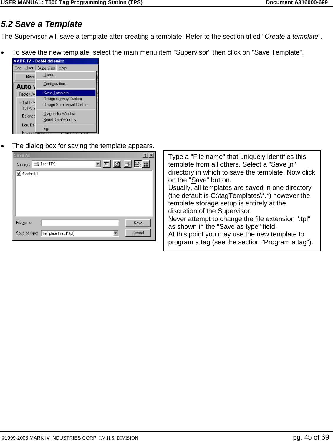 USER MANUAL: T500 Tag Programming Station (TPS)     Document A316000-699  ©1999-2008 MARK IV INDUSTRIES CORP. I.V.H.S. DIVISION   pg. 45 of 69 5.2 Save a Template The Supervisor will save a template after creating a template. Refer to the section titled &quot;Create a template&quot;.   •  To save the new template, select the main menu item &quot;Supervisor&quot; then click on &quot;Save Template&quot;.  •  The dialog box for saving the template appears.                     Type a &quot;File name&quot; that uniquely identifies this template from all others. Select a &quot;Save in&quot; directory in which to save the template. Now click on the &quot;Save&quot; button. Usually, all templates are saved in one directory (the default is C:\tagTemplates\*.*) however the template storage setup is entirely at the discretion of the Supervisor. Never attempt to change the file extension &quot;.tpl&quot; as shown in the &quot;Save as type&quot; field. At this point you may use the new template to program a tag (see the section &quot;Program a tag&quot;). 