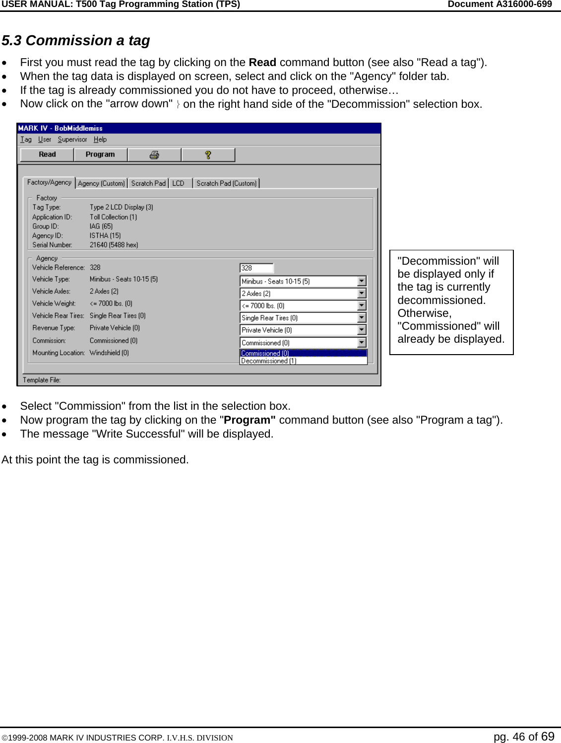 USER MANUAL: T500 Tag Programming Station (TPS)     Document A316000-699  ©1999-2008 MARK IV INDUSTRIES CORP. I.V.H.S. DIVISION   pg. 46 of 69 5.3 Commission a tag •  First you must read the tag by clicking on the Read command button (see also &quot;Read a tag&quot;). •  When the tag data is displayed on screen, select and click on the &quot;Agency&quot; folder tab.  •  If the tag is already commissioned you do not have to proceed, otherwise… •  Now click on the &quot;arrow down&quot; ⎬ on the right hand side of the &quot;Decommission&quot; selection box.  •  Select &quot;Commission&quot; from the list in the selection box. •  Now program the tag by clicking on the &quot;Program&quot; command button (see also &quot;Program a tag&quot;). •  The message &quot;Write Successful&quot; will be displayed.  At this point the tag is commissioned.  &quot;Decommission&quot; will be displayed only if the tag is currently decommissioned. Otherwise, &quot;Commissioned&quot; will already be displayed. 