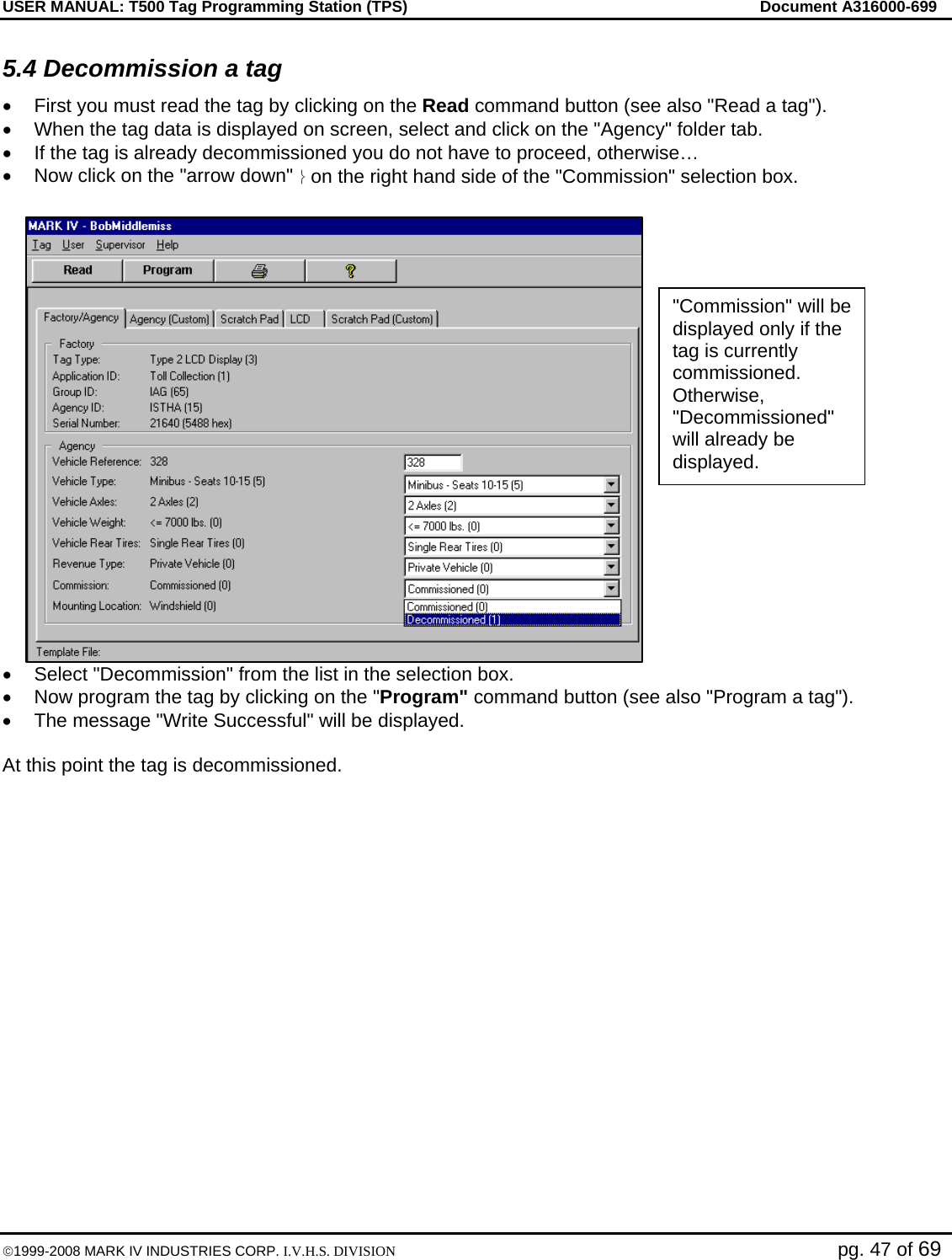 USER MANUAL: T500 Tag Programming Station (TPS)     Document A316000-699  ©1999-2008 MARK IV INDUSTRIES CORP. I.V.H.S. DIVISION   pg. 47 of 69 5.4 Decommission a tag •  First you must read the tag by clicking on the Read command button (see also &quot;Read a tag&quot;). •  When the tag data is displayed on screen, select and click on the &quot;Agency&quot; folder tab. •  If the tag is already decommissioned you do not have to proceed, otherwise… •  Now click on the &quot;arrow down&quot; ⎬ on the right hand side of the &quot;Commission&quot; selection box.  •  Select &quot;Decommission&quot; from the list in the selection box. •  Now program the tag by clicking on the &quot;Program&quot; command button (see also &quot;Program a tag&quot;). •  The message &quot;Write Successful&quot; will be displayed.  At this point the tag is decommissioned.   &quot;Commission&quot; will be displayed only if the tag is currently commissioned. Otherwise, &quot;Decommissioned&quot; will already be displayed. 