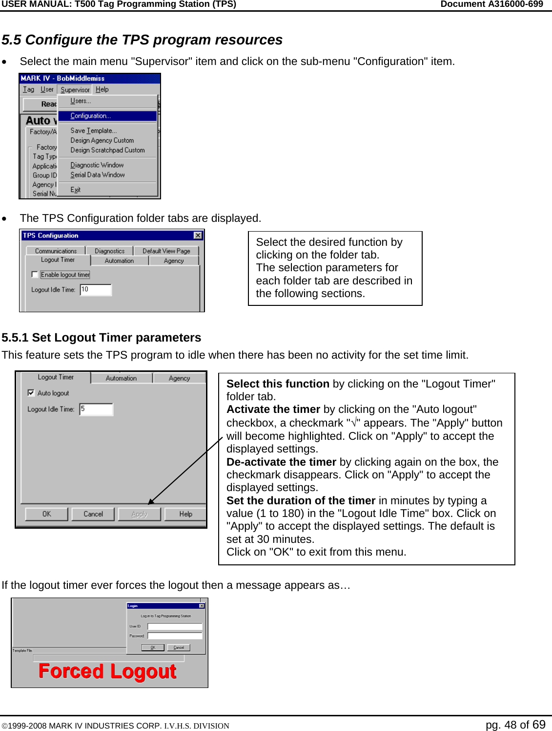 USER MANUAL: T500 Tag Programming Station (TPS)     Document A316000-699  ©1999-2008 MARK IV INDUSTRIES CORP. I.V.H.S. DIVISION   pg. 48 of 69 5.5 Configure the TPS program resources •  Select the main menu &quot;Supervisor&quot; item and click on the sub-menu &quot;Configuration&quot; item.  •  The TPS Configuration folder tabs are displayed.  5.5.1 Set Logout Timer parameters This feature sets the TPS program to idle when there has been no activity for the set time limit.     If the logout timer ever forces the logout then a message appears as… Select the desired function by clicking on the folder tab. The selection parameters for each folder tab are described in the following sections. Select this function by clicking on the &quot;Logout Timer&quot; folder tab. Activate the timer by clicking on the &quot;Auto logout&quot; checkbox, a checkmark &quot;√&quot; appears. The &quot;Apply&quot; button will become highlighted. Click on &quot;Apply&quot; to accept the displayed settings. De-activate the timer by clicking again on the box, the checkmark disappears. Click on &quot;Apply&quot; to accept the displayed settings. Set the duration of the timer in minutes by typing a value (1 to 180) in the &quot;Logout Idle Time&quot; box. Click on &quot;Apply&quot; to accept the displayed settings. The default is set at 30 minutes. Click on &quot;OK&quot; to exit from this menu. 