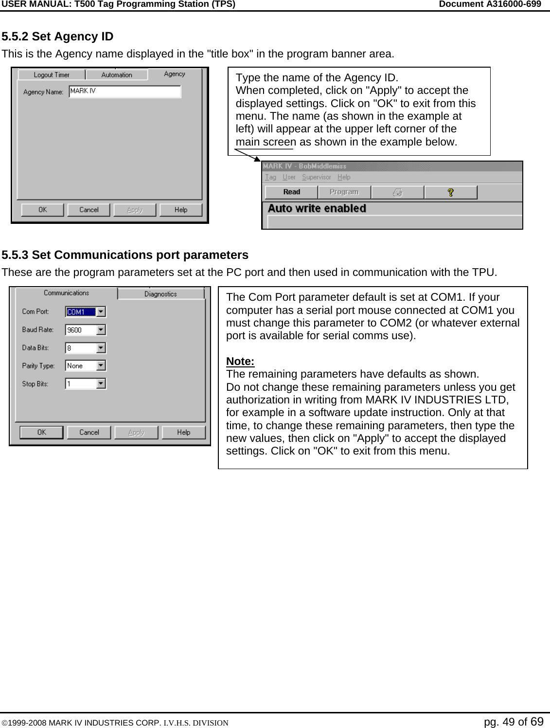USER MANUAL: T500 Tag Programming Station (TPS)     Document A316000-699  ©1999-2008 MARK IV INDUSTRIES CORP. I.V.H.S. DIVISION   pg. 49 of 69 5.5.2 Set Agency ID This is the Agency name displayed in the &quot;title box&quot; in the program banner area.  5.5.3 Set Communications port parameters These are the program parameters set at the PC port and then used in communication with the TPU.   Type the name of the Agency ID. When completed, click on &quot;Apply&quot; to accept the displayed settings. Click on &quot;OK&quot; to exit from this menu. The name (as shown in the example at left) will appear at the upper left corner of the main screen as shown in the example below. The Com Port parameter default is set at COM1. If your computer has a serial port mouse connected at COM1 you must change this parameter to COM2 (or whatever external port is available for serial comms use).  Note: The remaining parameters have defaults as shown. Do not change these remaining parameters unless you get authorization in writing from MARK IV INDUSTRIES LTD, for example in a software update instruction. Only at that time, to change these remaining parameters, then type the new values, then click on &quot;Apply&quot; to accept the displayed settings. Click on &quot;OK&quot; to exit from this menu. 
