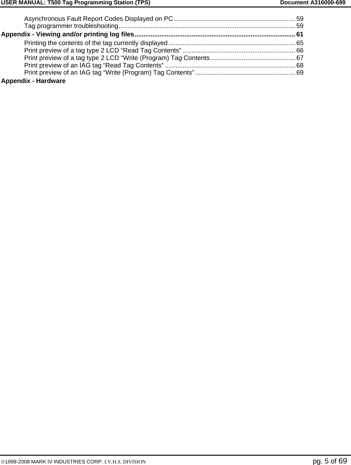 USER MANUAL: T500 Tag Programming Station (TPS)     Document A316000-699  ©1999-2008 MARK IV INDUSTRIES CORP. I.V.H.S. DIVISION   pg. 5 of 69 Asynchronous Fault Report Codes Displayed on PC .................................................................... 59 Tag programmer troubleshooting................................................................................................... 59 Appendix - Viewing and/or printing log files..........................................................................................61 Printing the contents of the tag currently displayed ....................................................................... 65 Print preview of a tag type 2 LCD “Read Tag Contents” ............................................................... 66 Print preview of a tag type 2 LCD “Write (Program) Tag Contents................................................ 67 Print preview of an IAG tag “Read Tag Contents” ......................................................................... 68 Print preview of an IAG tag “Write (Program) Tag Contents” ........................................................ 69 Appendix - Hardware   