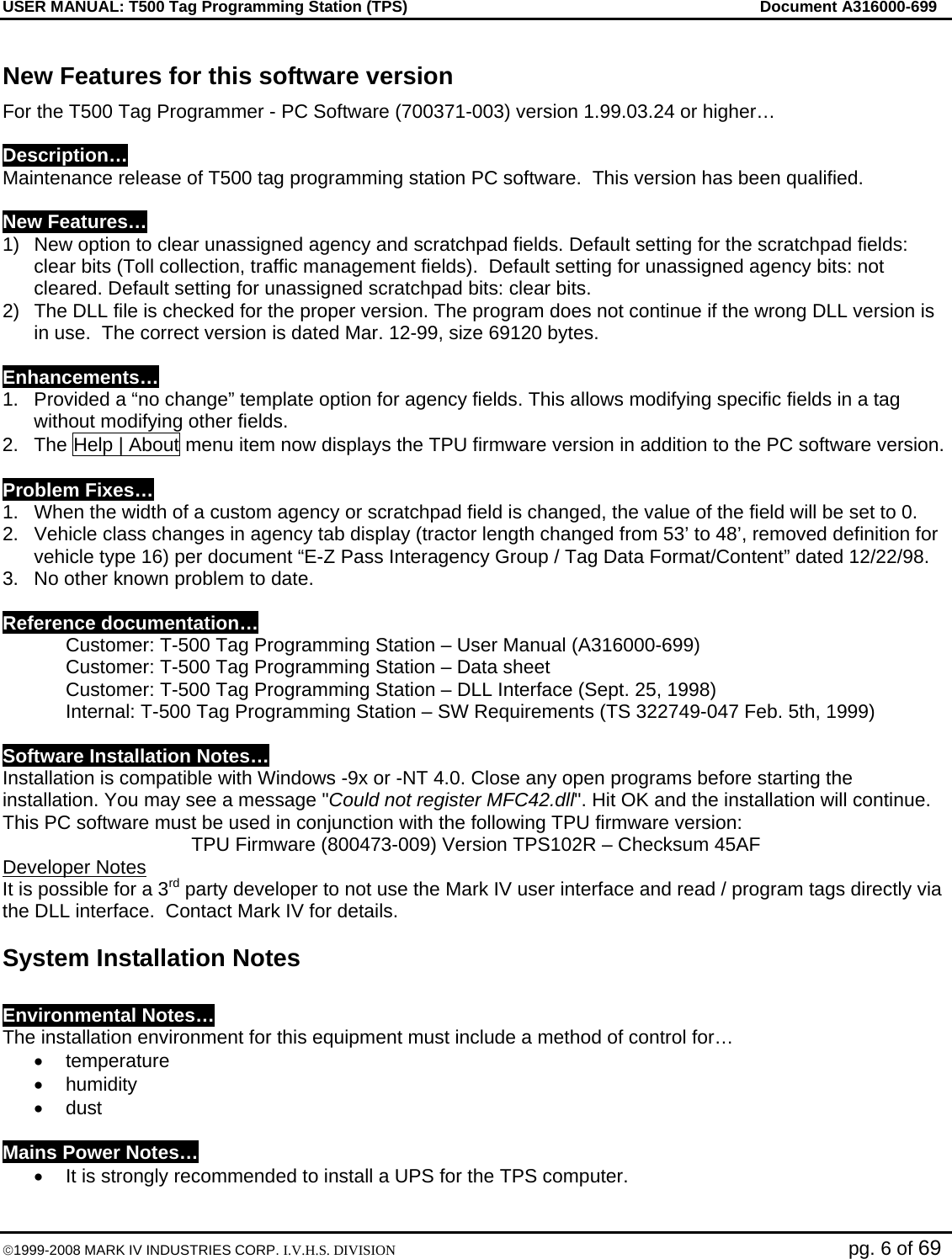 USER MANUAL: T500 Tag Programming Station (TPS)     Document A316000-699  ©1999-2008 MARK IV INDUSTRIES CORP. I.V.H.S. DIVISION   pg. 6 of 69 New Features for this software version For the T500 Tag Programmer - PC Software (700371-003) version 1.99.03.24 or higher…  Description… Maintenance release of T500 tag programming station PC software.  This version has been qualified.   New Features… 1)  New option to clear unassigned agency and scratchpad fields. Default setting for the scratchpad fields: clear bits (Toll collection, traffic management fields).  Default setting for unassigned agency bits: not cleared. Default setting for unassigned scratchpad bits: clear bits.  2)  The DLL file is checked for the proper version. The program does not continue if the wrong DLL version is in use.  The correct version is dated Mar. 12-99, size 69120 bytes.  Enhancements… 1.  Provided a “no change” template option for agency fields. This allows modifying specific fields in a tag without modifying other fields.  2.  The Help | About menu item now displays the TPU firmware version in addition to the PC software version.  Problem Fixes… 1.  When the width of a custom agency or scratchpad field is changed, the value of the field will be set to 0. 2.  Vehicle class changes in agency tab display (tractor length changed from 53’ to 48’, removed definition for vehicle type 16) per document “E-Z Pass Interagency Group / Tag Data Format/Content” dated 12/22/98.  3.  No other known problem to date.  Reference documentation…   Customer: T-500 Tag Programming Station – User Manual (A316000-699)   Customer: T-500 Tag Programming Station – Data sheet    Customer: T-500 Tag Programming Station – DLL Interface (Sept. 25, 1998)   Internal: T-500 Tag Programming Station – SW Requirements (TS 322749-047 Feb. 5th, 1999)  Software Installation Notes… Installation is compatible with Windows -9x or -NT 4.0. Close any open programs before starting the installation. You may see a message &quot;Could not register MFC42.dll&quot;. Hit OK and the installation will continue. This PC software must be used in conjunction with the following TPU firmware version:  TPU Firmware (800473-009) Version TPS102R – Checksum 45AF Developer Notes  It is possible for a 3rd party developer to not use the Mark IV user interface and read / program tags directly via the DLL interface.  Contact Mark IV for details. System Installation Notes  Environmental Notes… The installation environment for this equipment must include a method of control for… • temperature  • humidity  • dust   Mains Power Notes… •  It is strongly recommended to install a UPS for the TPS computer. 