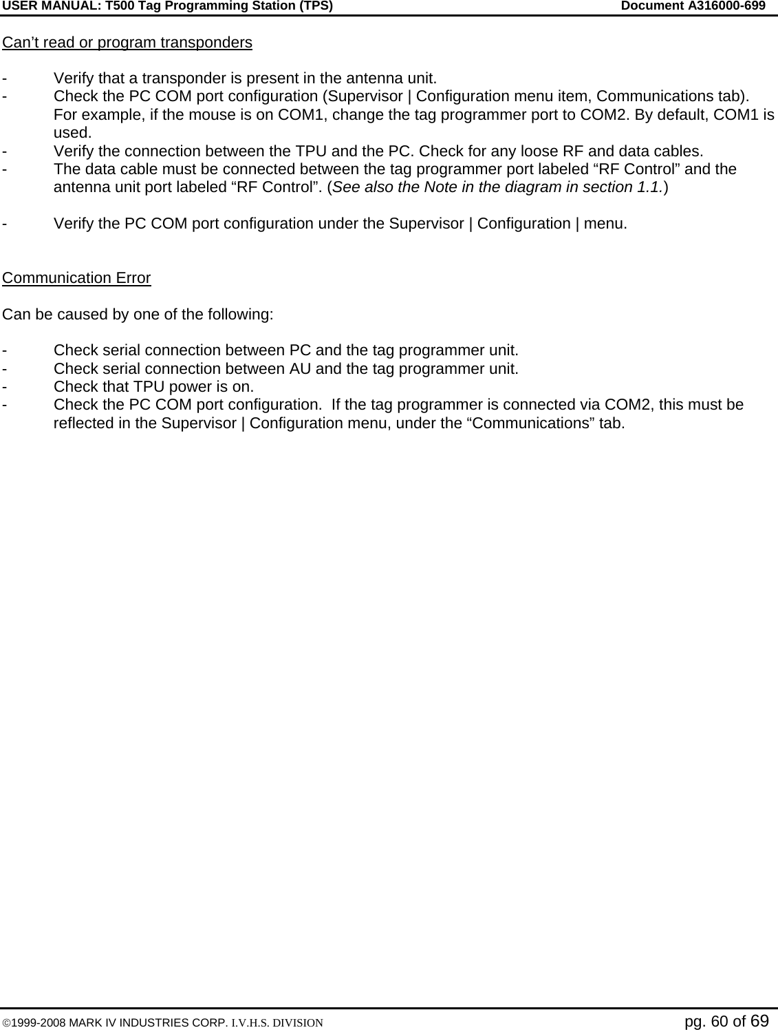 USER MANUAL: T500 Tag Programming Station (TPS)     Document A316000-699  ©1999-2008 MARK IV INDUSTRIES CORP. I.V.H.S. DIVISION   pg. 60 of 69 Can’t read or program transponders  -  Verify that a transponder is present in the antenna unit.  -  Check the PC COM port configuration (Supervisor | Configuration menu item, Communications tab). For example, if the mouse is on COM1, change the tag programmer port to COM2. By default, COM1 is used.  -  Verify the connection between the TPU and the PC. Check for any loose RF and data cables.  -  The data cable must be connected between the tag programmer port labeled “RF Control” and the antenna unit port labeled “RF Control”. (See also the Note in the diagram in section 1.1.)  -  Verify the PC COM port configuration under the Supervisor | Configuration | menu.    Communication Error  Can be caused by one of the following:   -  Check serial connection between PC and the tag programmer unit. -  Check serial connection between AU and the tag programmer unit. -  Check that TPU power is on. -  Check the PC COM port configuration.  If the tag programmer is connected via COM2, this must be reflected in the Supervisor | Configuration menu, under the “Communications” tab. 