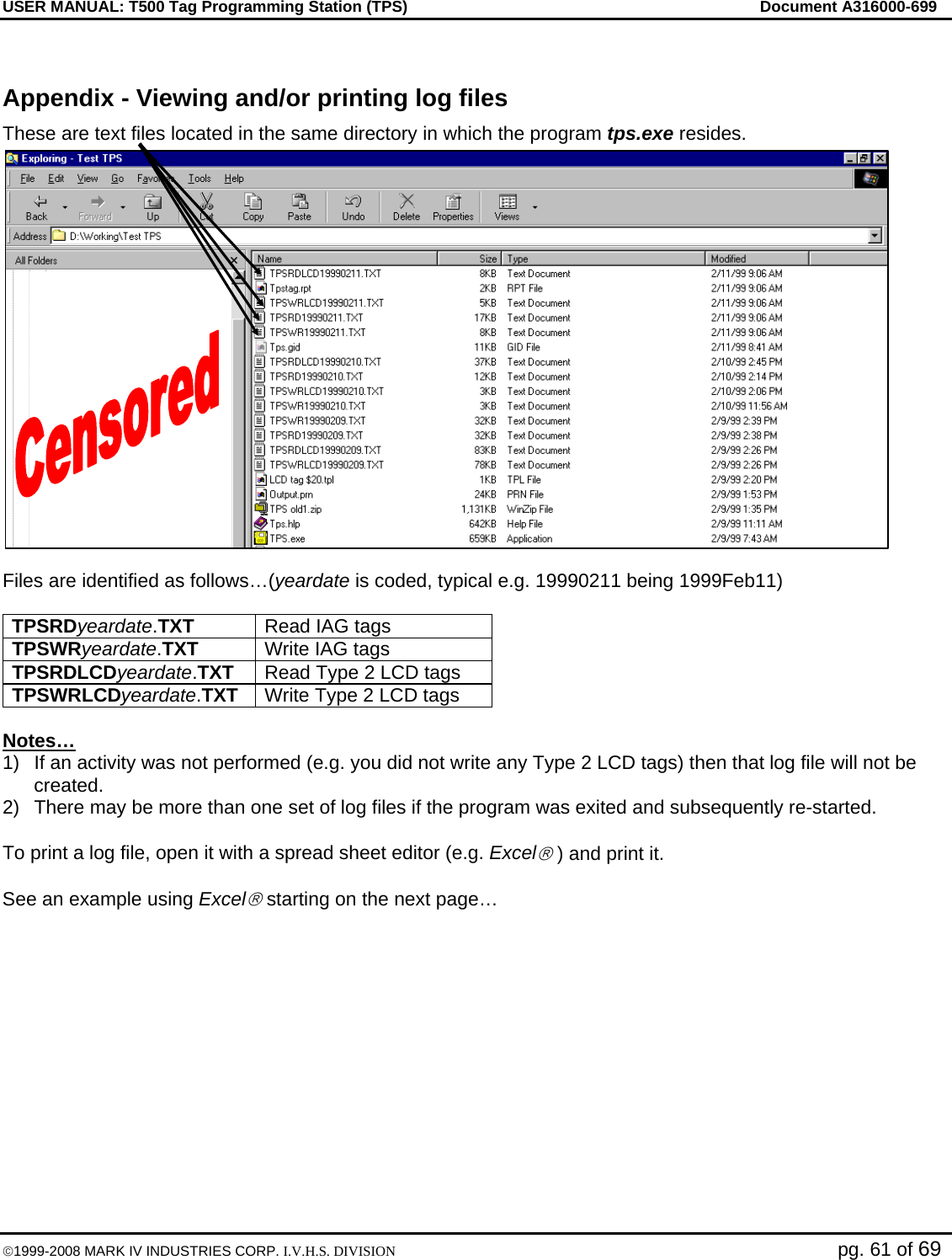 USER MANUAL: T500 Tag Programming Station (TPS)     Document A316000-699  ©1999-2008 MARK IV INDUSTRIES CORP. I.V.H.S. DIVISION   pg. 61 of 69  Appendix - Viewing and/or printing log files These are text files located in the same directory in which the program tps.exe resides.  Files are identified as follows…(yeardate is coded, typical e.g. 19990211 being 1999Feb11)  TPSRDyeardate.TXT  Read IAG tags  TPSWRyeardate.TXT  Write IAG tags TPSRDLCDyeardate.TXT  Read Type 2 LCD tags TPSWRLCDyeardate.TXT  Write Type 2 LCD tags  Notes… 1)  If an activity was not performed (e.g. you did not write any Type 2 LCD tags) then that log file will not be created. 2)  There may be more than one set of log files if the program was exited and subsequently re-started.  To print a log file, open it with a spread sheet editor (e.g. Excel® ) and print it.  See an example using Excel® starting on the next page…   