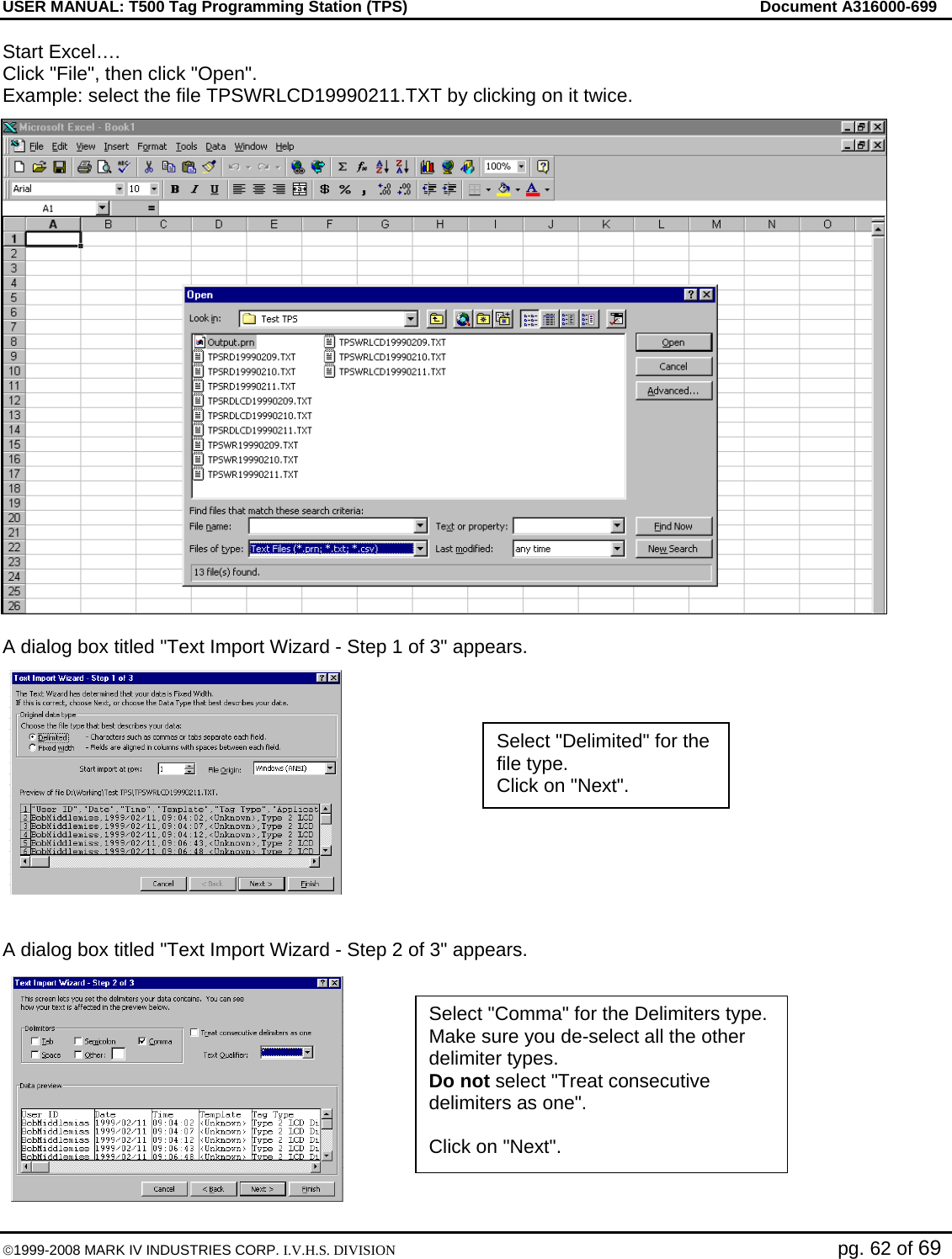 USER MANUAL: T500 Tag Programming Station (TPS)     Document A316000-699  ©1999-2008 MARK IV INDUSTRIES CORP. I.V.H.S. DIVISION   pg. 62 of 69 Start Excel…. Click &quot;File&quot;, then click &quot;Open&quot;. Example: select the file TPSWRLCD19990211.TXT by clicking on it twice.  A dialog box titled &quot;Text Import Wizard - Step 1 of 3&quot; appears.   A dialog box titled &quot;Text Import Wizard - Step 2 of 3&quot; appears.  Select &quot;Delimited&quot; for the file type. Click on &quot;Next&quot;. Select &quot;Comma&quot; for the Delimiters type. Make sure you de-select all the other delimiter types. Do not select &quot;Treat consecutive delimiters as one&quot;.  Click on &quot;Next&quot;. 