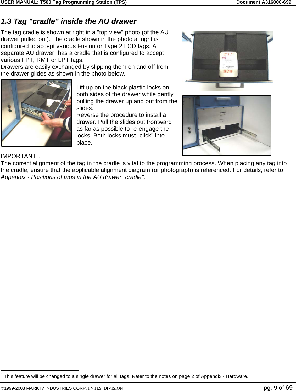 USER MANUAL: T500 Tag Programming Station (TPS)     Document A316000-699  ©1999-2008 MARK IV INDUSTRIES CORP. I.V.H.S. DIVISION   pg. 9 of 69 1.3 Tag &quot;cradle&quot; inside the AU drawer The tag cradle is shown at right in a &quot;top view&quot; photo (of the AU drawer pulled out). The cradle shown in the photo at right is configured to accept various Fusion or Type 2 LCD tags. A separate AU drawer1 has a cradle that is configured to accept various FPT, RMT or LPT tags.  Drawers are easily exchanged by slipping them on and off from the drawer glides as shown in the photo below.  Lift up on the black plastic locks on both sides of the drawer while gently pulling the drawer up and out from the slides.  Reverse the procedure to install a drawer. Pull the slides out frontward as far as possible to re-engage the locks. Both locks must &quot;click&quot; into place.  IMPORTANT… The correct alignment of the tag in the cradle is vital to the programming process. When placing any tag into the cradle, ensure that the applicable alignment diagram (or photograph) is referenced. For details, refer to Appendix - Positions of tags in the AU drawer &quot;cradle&quot;.                                                  1 This feature will be changed to a single drawer for all tags. Refer to the notes on page 2 of Appendix - Hardware. 