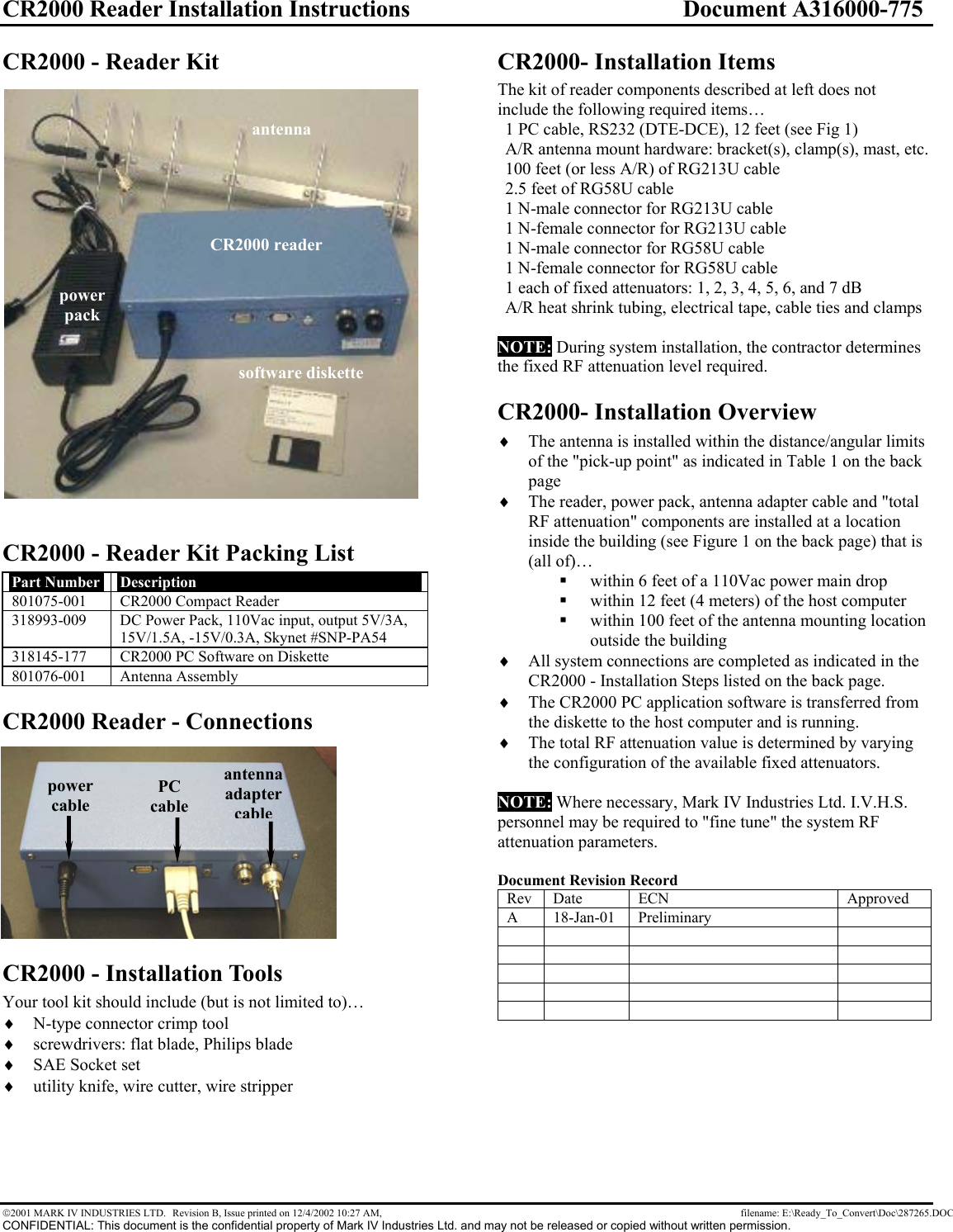 CR2000 Reader Installation Instructions  Document A316000-775 2001 MARK IV INDUSTRIES LTD.  Revision B, Issue printed on 12/4/2002 10:27 AM,    filename: E:\Ready_To_Convert\Doc\287265.DOC CONFIDENTIAL: This document is the confidential property of Mark IV Industries Ltd. and may not be released or copied without written permission. CR2000 - Reader Kit  CR2000 - Reader Kit Packing List Part Number  Description 801075-001  CR2000 Compact Reader 318993-009  DC Power Pack, 110Vac input, output 5V/3A, 15V/1.5A, -15V/0.3A, Skynet #SNP-PA54 318145-177  CR2000 PC Software on Diskette 801076-001 Antenna Assembly CR2000 Reader - Connections CR2000 - Installation Tools Your tool kit should include (but is not limited to)… ♦ N-type connector crimp tool ♦ screwdrivers: flat blade, Philips blade ♦ SAE Socket set ♦ utility knife, wire cutter, wire stripper CR2000- Installation Items The kit of reader components described at left does not include the following required items… 1 PC cable, RS232 (DTE-DCE), 12 feet (see Fig 1) A/R antenna mount hardware: bracket(s), clamp(s), mast, etc. 100 feet (or less A/R) of RG213U cable 2.5 feet of RG58U cable 1 N-male connector for RG213U cable 1 N-female connector for RG213U cable 1 N-male connector for RG58U cable 1 N-female connector for RG58U cable 1 each of fixed attenuators: 1, 2, 3, 4, 5, 6, and 7 dB A/R heat shrink tubing, electrical tape, cable ties and clamps  NOTE: During system installation, the contractor determines the fixed RF attenuation level required. CR2000- Installation Overview ♦ The antenna is installed within the distance/angular limits of the &quot;pick-up point&quot; as indicated in Table 1 on the back page ♦ The reader, power pack, antenna adapter cable and &quot;total RF attenuation&quot; components are installed at a location inside the building (see Figure 1 on the back page) that is (all of)…  within 6 feet of a 110Vac power main drop   within 12 feet (4 meters) of the host computer   within 100 feet of the antenna mounting location outside the building ♦ All system connections are completed as indicated in the CR2000 - Installation Steps listed on the back page. ♦ The CR2000 PC application software is transferred from the diskette to the host computer and is running. ♦ The total RF attenuation value is determined by varying the configuration of the available fixed attenuators.  NOTE: Where necessary, Mark IV Industries Ltd. I.V.H.S. personnel may be required to &quot;fine tune&quot; the system RF attenuation parameters.  Document Revision Record Rev Date  ECN  Approved A 18-Jan-01 Preliminary                                  power cable antenna  adapter cablePC cable CR2000 reader antenna software diskette power pack 