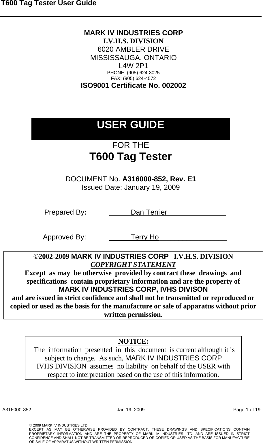 T600 Tag Tester User Guide    MARK IV INDUSTRIES CORP I.V.H.S. DIVISION 6020 AMBLER DRIVE MISSISSAUGA, ONTARIO L4W 2P1 PHONE: (905) 624-3025 FAX: (905) 624-4572 ISO9001 Certificate No. 002002    USER GUIDE  FOR THE T600 Tag Tester  DOCUMENT No. A316000-852, Rev. E1 Issued Date: January 19, 2009     Prepared By:    Dan Terrier  _____________        Approved By:    Terry Ho_________________                                             ©2002-2009 MARK IV INDUSTRIES CORP   I.V.H.S. DIVISION COPYRIGHT STATEMENTExcept  as may  be otherwise  provided by contract these  drawings  and  specifications  contain proprietary information and are the property of  MARK IV INDUSTRIES CORP, IVHS DIVISON  and are issued in strict confidence and shall not be transmitted or reproduced or copied or used as the basis for the manufacture or sale of apparatus without prior written permission.   NOTICE: The  information  presented  in  this  document  is current although it is subject to change.  As such, MARK IV INDUSTRIES CORP IVHS DIVISION  assumes  no liability  on behalf of the USER with respect to interpretation based on the use of this information.    A316000-852  Jan 19, 2009  Page 1 of 19     © 2009 MARK IV INDUSTRIES LTD. EXCEPT AS MAY BE OTHERWISE PROVIDED BY CONTRACT, THESE DRAWINGS AND SPECIFICATIONS CONTAINPROPRIETARY INFORMATION AND ARE THE PROPERTY OF MARK IV INDUSTRIES LTD. AND ARE ISSUED IN STRICT CONFIDENCE AND SHALL NOT BE TRANSMITTED OR REPRODUCED OR COPIED OR USED AS THE BASIS FOR MANUFACTUREOR SALE OF APPARATUS WITHOUT WRITTEN PERMISSION.